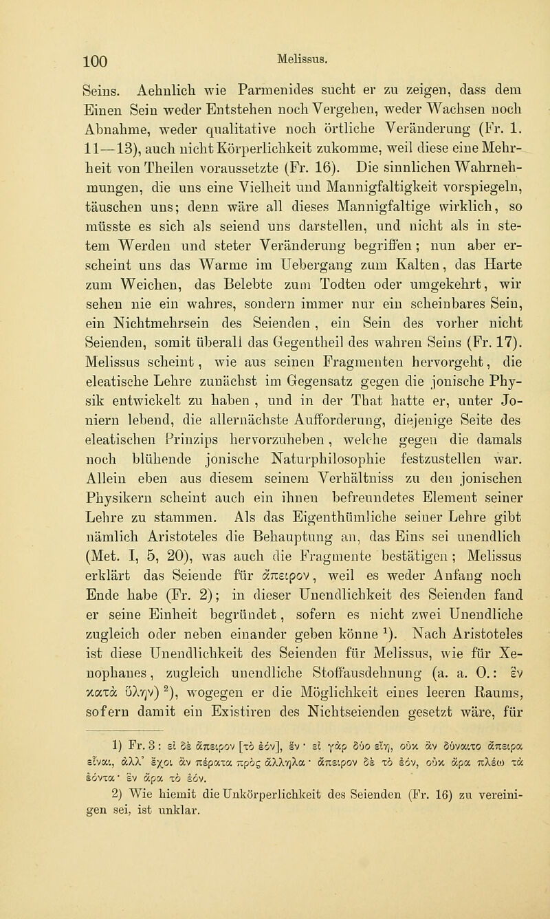 Seins. Aehulich wie Parmenides sucht er zu zeigen, dass dem Einen Sein weder Entstehen noch Vergehen, weder Wachsen noch Abnahme, weder qualitative noch örtliche Veränderung (Fr, 1. 11—13), auch nicht Körperlichkeit zukomme, weil diese eine Mehr- heit von Theilen voraussetzte (Fr. 16). Die sinnlichen Wahrneh- mungen, die uns eine Vielheit und Mannigfaltigkeit vorspiegeln, täuschen uns; denn wäre all dieses Mannigfaltige wirklich, so müsste es sich als seiend uns darstellen, und nicht als in ste- tem Werden und steter Veränderung begriffen; nun aber er- scheint uns das Warme im Uebergang zum Kalten, das Harte zum Weichen, das Belebte zum Todten oder umgekehrt, wir sehen nie ein wahres, sondern immer nur ein scheinbares Sein, ein Nichtmehrsein des Seienden, ein Sein des vorher nicht Seienden, somit überall das Gegentlieil des wahren Seins (Fr. 17). Melissus scheint, wie aus seinen Fragmenten hervorgeht, die eleatische Lehre zunächst im Gegensatz gegen die jonische Phy- sik entwickelt zu haben , und in der That hatte er, unter Jo- niern lebend, die allernächste Aufforderung, diejenige Seite des eleatischen Prinzips hervorzuheben, welche gegen die damals noch blühende jonische Naturphilosophie festzustellen war. Allein eben aus diesem seinem Verhältniss zu den jonischen Physikern scheint auch ein ihnen befreundetes Element seiner Lehre zu stammen. Als das Eigenthümliche seiner Lehre gibt nämlich Aristoteles die Behauptung an, das Eins sei unendlich (Met. I, 5, 20), was auch die Fragmente bestätigen ; Melissus erklärt das Seiende für aixetpov, weil es weder Anfang noch Ende habe (Fr. 2); in dieser Unendlichkeit des Seienden fand er seine Einheit begründet, sofern es nicht zwei Unendliche zugleich oder neben einander geben könne ^). Nach Aristoteles ist diese Unendlichkeit des Seienden für Melissus, wie für Xe- nophaues, zugleich unendliche Stoifausdehnung (a. a. 0.: iv xaxa uXvjv) ^), wogegen er die Möglichkeit eines leeren Raums, sofern damit ein Existiren des Nichtseienden gesetzt wäre, für 1) Fr. 3: si 5s äustpov [xb eöv], äv  sl yäp Süo sItj, oüv. ocv Süvaixo ä.nzipot. slvai, dXX' sxot, äv Ttspaxa Kpbc, dcXXyjXa ■ änsipov 5s tö iöv, ou% apa uXeco t« idvTa ■ SV apa, zb §öv. 2) Wie hiemit die Unkörperlichkeit des Seienden (Fr. 16) zu vereini- gen sei, ist nnklar.