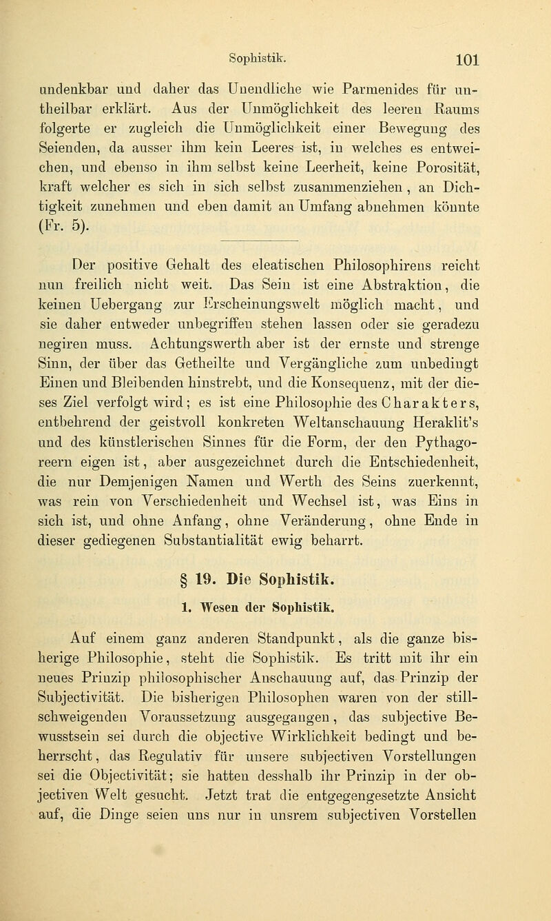 undenkbar und daher das Unendliche wie Parmenides für un- theilbar erklärt. Aus der Unmöglichkeit des leereu Raums folgerte er zugleich die Unmöglichkeit einer Bewegung des Seienden, da ausser ihm kein Leeres ist, in welches es entwei- chen, und ebenso in ihm selbst keine Leerheit, keine Porosität, kraft w^elcher es sich in sich selbst zusammenziehen , an Dich- tigkeit zunehmen und eben damit an Umfang abnehmen könnte (Fr. 5). Der positive Gehalt des eleatischen Philosophirens reicht nun freilich nicht weit. Das Sein ist eine Abstraktion, die keinen Uebergang zur ICrscheinungswelt möglich macht, und sie daher entweder unbegriffeu stehen lassen oder sie geradezu negiren muss. Achtungswerth aber ist der ernste und strenge Sinn, der über das Getheilte und Vergängliche zum unbedingt Einen und Bleibenden hinstrebt, und die Konsequenz, mit der die- ses Ziel verfolgt wird ; es ist eine Philosophie des Charakters, entbehrend der geistvoll konkreten Weltanschauung Heraklit's und des künstlerischen Sinnes für die Form, der den Pythago- reern eigen ist, aber ausgezeichnet durch die Entschiedenheit, die nur Demjenigen Namen und Werth des Seins zuerkennt, was rein von Verschiedenheit und Wechsel ist, was Eins in sich ist, und ohne Anfang, ohne Veränderung, ohne Ende in dieser gediegenen Substantialität ewig beharrt. § 19. Die Sophistik. 1. Wesen der Sophistik. Auf einem ganz anderen Standpunkt, als die ganze bis- herige Philosophie, steht die Sophistik. Es tritt mit ihr ein neues Prinzip philosophischer Anschauung auf, das Prinzip der Subjectivität. Die bisherigen Philosophen waren von der still- schweigenden Voraussetzung ausgegangen, das subjective Be- wusstsein sei durch die objective Wirklichkeit bedingt und be- herrscht , das Regulativ für unsere subjectiven Vorstellungen sei die Objectivität; sie hatten desshalb ihr Prinzip in der ob- jectiven Welt gesucht. Jetzt trat die entgegengesetzte Ansicht auf, die Dinge seien uns nur in unsrem subjectiven Vorstellen