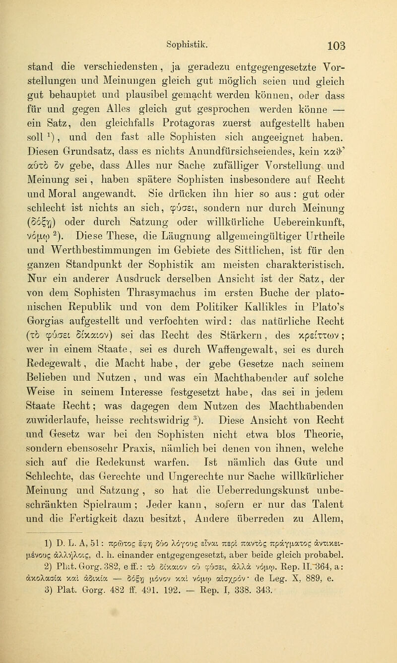 stand die verschiedensten, ja geradezu entgegengesetzte Vor- stellungen und Meinungen gleich gut möglich seien und gleich gut behauptet und plausibel gemacht werden können, oder dass für und gegen Alles gleich gut gesprochen werden könne — ein Satz, den gleichfalls Protagoras zuerst aufgestellt haben soll ^), und den fast alle Sophisten sich angeeignet haben. Diesen Grundsatz, dass es nichts Anundfürsichseiendes, kein xai>' auTo ov gebe, dass Alles nur Sache zufälliger Vorstellung und Meinung sei, haben spätere Sophisten insbesondere auf Recht und Moral angewandt. Sie drücken ihn hier so aus : gut oder schlecht ist nichts an sich, ^uaec, sondern nur durch Meinung (So^TTj) oder durch Satzung oder willkürliche üebereinkunft, v6[X(p ^). Diese These, die Läugnuug allgemeingültiger Urtheile und Werthbestimmungen im Gebiete des Sittlichen, ist für den ganzen Standpunkt der Sophistik am meisten charakteristisch. Nur ein anderer Ausdruck derselben Ansicht ist der Satz, der von dem Sophisten Thrasymachus im ersten Buche der plato- nischen Republik und von dem Politiker Kallikles in Plato's Gorgias aufgestellt und verfochten wird: das natürliche Recht (x6 cpu.aso Scxacov) sei das Recht des Stärkern, des xpetxxwv; wer in einem Staate, sei es durch Waffengewalt, sei es durch Redegewalt, die Macht habe, der gebe Gesetze nach seinem Belieben und Nutzen , und was ein Machthabender auf solche Weise in seinem Interesse festgesetzt habe, das sei in jedem Staate Recht; was dagegen dem Nutzen des Machthabenden zuwiderlaufe, heisse rechtswidrig ^). Diese Ansicht von Recht und Gesetz war bei den Sophisten nicht etwa blos Theorie, sondern ebensosehr Praxis, nämlich bei denen von ihnen, welche sich auf die Redekunst warfen. Ist nämlich das Gute und Schlechte, das Gerechte und Ungerechte nur Sache willkürlicher Meinung und Satzung , so hat die Ueberredungskunst unbe- schränkten Spielraum ; Jeder kann, sofern er nur das Talent und die Fertigkeit dazu besitzt. Andere überreden zu Allem, 1) D. L. A, 51: uptötog scpv) 660 Xöyoug sTvai uspi Travxög Tcpäyiiaiog ävxLxst,- [isvous aXXTqXotg, cl. h. einander entgegengesetzt, aber beide gleich probabel. 2) Pltit. Goi'g. 382, e ff.: xb Sixaiov oü cpüast, «XAd vöjicp. Rep. 1I.364, a: (xxoXaato xal dSixioc — dög^ [jiövov %al vö[icp ala^pöv • de Leg. X, 889, e. 3) Plat. Gorg. 482 ff. 491. 192. — Rep. I, 338. 343.