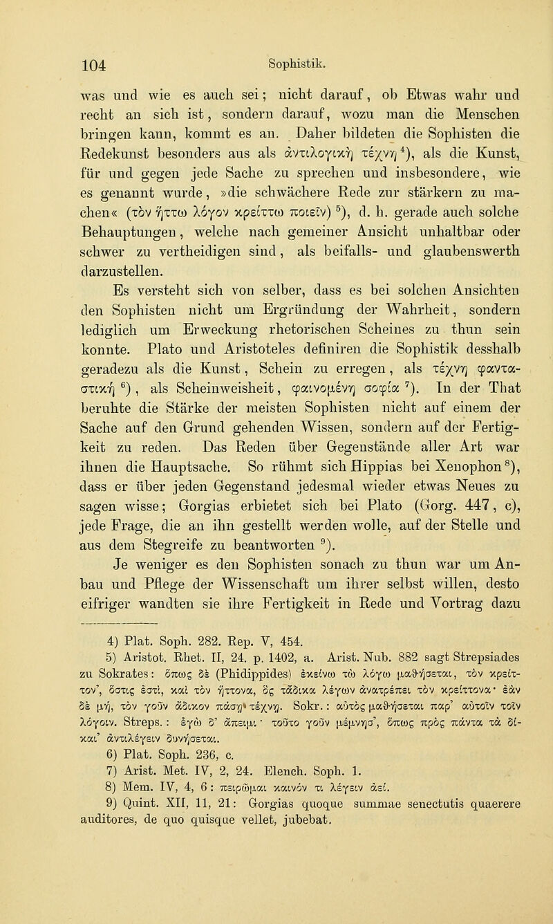 was und wie es auch sei; nicht darauf, ob Etwas wahr und recht an sich ist, sondern darauf, wozu man die Menschen bringen kann, kommt es au. Daher bildeten die Sophisten die Redekunst besonders aus als dvxcXoytXY] x£X'*''i*)i ^^^ ^^^ Kunst, für und gegen jede Sache zu sprechen und insbesondere, wie es genannt wurde, »die schwächere Rede zur stärkern zu ma- chen« (xöv yjxxü) Xoyov upeixxco Txocetv) ^), d. h. gerade auch solche Behauptungen, welche nach gemeiner A.usicht unhaltbar oder schwer zu vertheidigen sind, als beifalls- und glaubenswerth darzustellen. Es versteht sich von selber, dass es bei solchen Ansichten den Sophisten nicht um Ergründung der Wahrheit, sondern lediglich um Erweckung rhetorischen Scheines zu thun sein konnte. Plato und Aristoteles definiren die Sophistik desshalb geradezu als die Kunst, Schein zu erregen, als xe)(vrj cpavxa- axtXY] ^) , als Scheinweisheit, cpacvojjievTj aocpia ''). In der Tbat beruhte die Stärke der meisten Sophisten nicht auf einem der Sache auf den Grund gehenden Wissen, sondern auf der Fertig- keit zu reden. Das Reden über Gegenstände aller Art war ihnen die Hauptsache. So rühmt sich Hippias bei Xenophon®), dass er über jeden Gegenstand jedesmal wieder etwas Neues zu sagen wisse; Gorgias erbietet sich bei Plato (Gorg. 447, c), jede Frage, die an ihn gestellt werden wolle, auf der Stelle und aus dem Stegreife zu beantworten ^). Je weniger es den Sophisten sonach zu thun war um An- bau und Pflege der Wissenschaft um ihrer selbst willen, desto eifriger wandten sie ihre Fertigkeit in Rede und Vortrag dazu 4) Plat. Soph. 282. Rep. V, 454. 5) Aristot. Rhet. 11, 24. p, 1402, a. Arist. Nub. 882 sagt Strepsiades zu Sokrates: ÖTroog 5s (Phidippides) Ixstvco xö) löyo) [laO-Tgastai,, töv xpstx- xov', äoxig soxi, xal xöv •?]xxova, 8g xdc§ixa Xsycov Ävaxpsixet, xöv xpsixxova* lav Ss \iri, xöv yoüv äSwov Tiäaig» liyy^- Sokr.: auxög \ioi.%-rjaBzo:.i uap' auxoTv zoiv Xöyoiv. Streps. : lyöJ 5' aTC£i[ii' loüxo youv ^iSjivyja', Suwg ixpög uävxa xa §t- xat' dvxiXsysiv SuvT^asxat. 6) Plat. Soph. 236, c. 7) Arist. Met. IV, 2, 24. Elench. Soph. 1. 8) Mem. IV, 4, 6: usipwjjbai xaivöv xi Xeysiv dst. 9) Quint. XII, 11, 21: Grorgias quoque summae senectutis quaerere auditores, de quo quisqae vellet, jubebat.