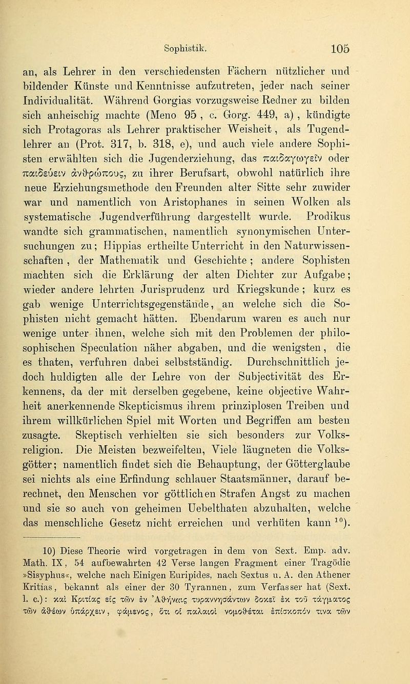 an, als Lehrer in den verschiedensten Fächern nützlicher und bildender Künste und Kenntnisse aufzutreten, jeder nach seiner Individualität, Während Gorgias vorzugsweise Redner zu bilden sich anheischig machte (Meno 95 , c. Gorg. 449, a) , kündigte sich Protagoras als Lehrer praktischer Weisheit, als Tugend- lehrer au (Prot. 317, b. 318, e), und auch viele andere Sophi- sten erwählten sich die Jugenderziehung, das Ttaioaytoyetv oder TiatSsoetv dvO-ptoTcoui^, zu ihrer Berufsart, obwohl natürlich ihre neue Erziehungsmethode den Freunden alter Sitte sehr zuwider war und namentlich von Aristophanes in seinen Wolken als systematische Jugendverführung dargestellt wurde. Prodikus wandte sich grammatischen, namentlich synonymischen Unter- suchungen zu; Hippias ertheilte Unterricht in den Naturwissen- schaften , der Mathematik und Geschichte; andere Sophisten machten sich die Erklärung der alten Dichter zur Aufgabe; wieder andere lehrten Jurisprudenz urd Kriegskunde ; kurz es gab wenige Unterrichtsgegenstände, an welche sich die So- phisten nicht gemacht hätten. Ebendarum waren es auch nur wenige unter ihnen, welche sich mit den Problemen der philo- sophischen Speculation näher abgaben, und die wenigsten, die es thaten, verfuhren dabei selbstständig. Durchschnittlich je- doch huldigten alle der Lehre von der Subjectivität des Er- kennens, da der mit derselben gegebene, keine objective Wahr- heit anerkennende Skepticismus ihrem prinziplosen Treiben und ihrem willkürlichen Spiel mit Worten und Begriffen am besten zusagte. Skeptisch verhielten sie sich besonders zur Volks- religion. Die Meisten bezweifelten. Viele läugneten die Volks- götter; namentlich findet sich die Behauptung, der Götterglaube sei nichts als eine Erfindung schlauer Staatsmänner, darauf be- rechnet, den Menschen vor göttlichen Strafen Angst zu machen und sie so auch von geheimen Uebelthaten abzuhalten, welche das menschliche Gesetz nicht erreichen und verhüten kann ■^^). 10) Diese Theorie wird vorgetragen in dem von Sext, Emp. adv. Math.. IX, 54 aufbewahrten 42 Verse langen Fragment einer Tragödie »Sisyphus«, welche nach Einigen Euripides, nach Sextus u. A. den Athener Kritias, bekannt als einer der 30 Tyrannen, zmn. Verfas ser hat (Sext. 1. c.): %al Kpn^ag scg xtöv sv 'A^S-y^vwi? -cupavvvjadvcwv Soxsl sx to'j TäyfJiaxog im Äö-scüv UTtäpxsiv, cpäjxsvos, oti oE TcaXatol vo[jio9-sTai sutoxoTiöv xcvoc xwv