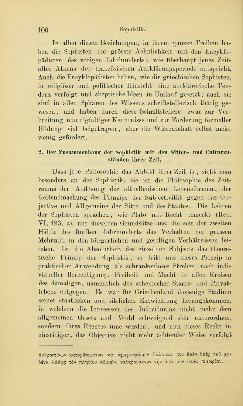 In alleu diesen Beziehungen, in ihrem ganzen Treiben ha- ben die Sophisten die grösste Aehnlichkeit mit den Encyklo- pädisten des vorigen Jahrhunderts : wie überhaupt jenes Zeit- alter Athens der französischen Aufklärungsperiode entspricht. Auch die Encyklopädisten haben, wie die griechischen Sophisten, in religiöser und politischer Hinsicht eine aufldärerisehe Ten- denz verfolgt und skeptische Ideen in Umlauf gesetzt; auch sie sind in allen Sphären des Wissens schriftstellerisch thätig ge- wesen , und haben durch diese Schriftstellerei zwar zur Ver- breitung mannigfaltiger Kenntnisse und zur Förderung formeller Bildung viel beigetragen , aber die Wissenschaft selbst meist wenig gefördert. 2. Der Ziisainiiieuhang' der Sopliistik mit den Sitten- nnd Cnlturzu- ständeu ihrer Zeit. Dass jede Philosophie das Abbild ihrer Zeit ist, sieht man besonders an der Sophistik, sie ist die Philosophie des Zeit- raums der Auflösung der althelleuischen Lebensformen, der Geltendmachung des Prinzips der Subjectivität gegen das Ob- jective und Allgemeine der Sitte und des Staates. Die Lehren der Sophisten sprachen, wie Plato mit Recht bemerkt (Rep. VI, 493, a), nur dieselben Grundsätze aus, die seit der zweiten Hälfte des fünften Jahrhunderts das Verhalten der grossen Mehrzahl in den bürgerlichen, und geselligen Verhältnissen lei- teten. Ist die Absolutheit des einzelnen Subjects das theore- tische Prinzip der Sophistik, so tritt uns dieses Prinzip in praktischer Anwendung als schrankenloses Streben nach indi- vidueller Berechtigung, Freiheit und Macht in allen Kreisen des damaligen, namentlich des athenischen Staats- und Privat- lebens entgegen. Es war für Griechenland dasjenige Stadium seiner staatlichen und sittlichen Entwicklung herangekommen, in welchem die Interessen des Individuums nicht mehr dem allgemeinen Gesetz und Wohl schweigend sich unterordnen, sondern ihres Rechtes inne werden , und nun dieses Recht in einseitiger, das Objective nicht mehr achtender Weise verfolgt dv9-pümtvte)v xaxop-9'tü|jLäTtov xai ajjtapxvjtiäxwv srcXaaav xöv -S'söv onkp xoö |j,yj- Seva XäO-pcji töv tcXtjocov dcSixslv, süXaßoüjxevov xyjv uko xü)v xI-scüv xL|j,ü)p(av.