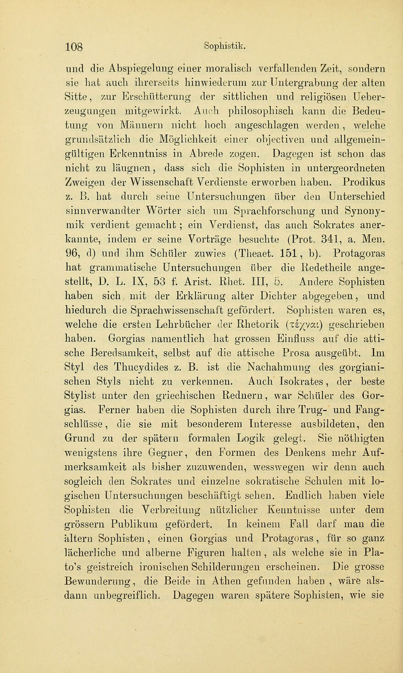 und die Abspiegelung einer moralisch verfallenden Zeit, sondern sie hat auch ihrerseits hinwiederum zur Untergrabung der alten Sitte, zur Erschütterung der sittlichen uud religiösen Ueber- zeugungen mitgewirkt. Auch philosophisch kann die Bedeu- tung von Männern nicht hoch angeschlagen werden, welche grundsätzlich die Möglichkeit einer objectiven und allgemein- gültigen Erkenntnis« in Abrede zogen. Dagegen ist schon das nicht zu läugnen, dass sich die Sophisten in untergeordneten Zweigen der Wissenschaft Verdienste erworben haben. Prodikus z. B. hat durch seine Untersuchungen über den Unterschied sinnverwandter Wörter sich um Sprachforschung und Synony- mik verdient gemacht; ein Verdienst, das auch Sokrates aner- kannte, indem er seine Vorträge besuchte (Prot. 341, a. Men. 96, d) uud ihm Schüler zuwies (Theaet. 151, b). Protagoras hat grammatische Untersuchungen über die Kedetheile ange- stellt, D. L. IX, 53 f. Arist. Rhet. III, 5. Andere Sophisten haben sich mit der Erklärung alter Dichter abgegeben, und hiedurch die Sprachwissenschaft gefördert. Sophisten waren es, welche die ersten Lehrbücher der Rhetorik (Te}(vac) geschrieben haben. Gorgias namentlich hat grossen Einfluss auf die atti- sche Beredsamkeit, selbst auf die attische Prosa ausgeübt. Im Styl des Thucydides z. B. ist die Nachahmung des gorgiani- schen Styls nicht zu verkennen. Auch Isokrates, der beste Stylist unter den griechischen Rednern, war Schüler des Gor- gias. Ferner haben die Sophisten durch ihre Trug- und Faug- schlüsse, die sie mit besonderem Interesse ausbildeten, den Grund zu der spätem formalen Logik gelegt. Sie nöthigten wenigstens ihre Gegner, den Formen des Denkens mehr Auf- merksamkeit als bisher zuzuwenden, wesswegen wir denn auch sogleich den Sokrates und einzelne sokratische Schulen mit lo- gischen Untersuchungen beschäftigt sehen. Endlich haben viele Sophisten die Verbreitung nützlicher Kenntnisse unter dem grössern Publikum gefördert. In keinem Fall darf mau die altern Sophisten, einen Gorgias und Protagoras, für so ganz lächerliche und alberne Figuren halten, als welche sie in Pla- to's geistreich ironischen Schilderungen erscheinen. Die grosse Bewunderung, die Beide in Athen gefunden haben , wäre als- dann unbegreiflich. Dagegen waren spätere Sophisten, wie sie