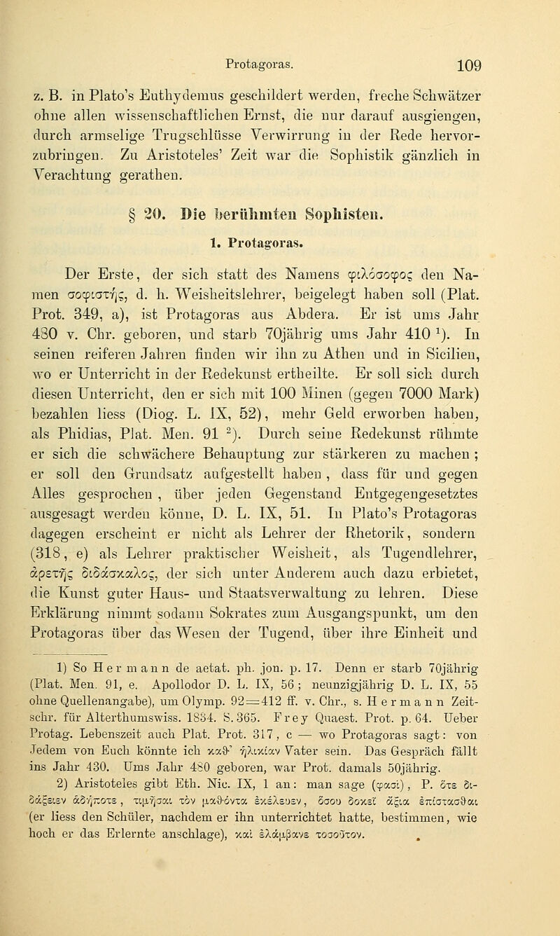 z. B. in Plato's Eutliydemus geschildert werden, freche Schwätzer ohne allen wissenschaftlichen Ernst, die nur darauf ausgiengen, durch armselige Trugschlüsse Verwirrung in der Rede hervor- zubringen. Zu Aristoteles' Zeit war die Sophistik gänzlich in Verachtung gerathen. § 20. Die berühmten Sophisten. 1. Protagoras. Der Erste, der sich statt des Namens (piXooo'^poc, den Na- raen aocpcaxrjs, d. h. Weisheitslehrer, beigelegt haben soll (Plat. Prot. 349, a), ist Protagoras aus Abdera. Er ist ums Jahr 430 V. Chr. geboren, und starb 70jährig ums Jahr 410 ■^). In seinen reiferen Jahren finden wir ihn zu Athen und in Sicilien, wo er Unterricht in der Redekunst ertheilte. Er soll sich durch diesen Unterricht, den er sich mit 100 Minen (gegen 7000 Mark) bezahlen Hess (Diog. L. IX, 52), mehr Geld erworben haben, als Phidias, Plat. Men. 91 ^). Durch seine Redekunst rühmte er sich die schwächere Behauptung zur stärkeren zu machen ; er soll den Grundsatz aufgestellt haben , dass für und gegen Alles gesprochen , über jeden Gegenstand Entgegengesetztes ausgesagt werden könne, D. L. IX, 51. In Plato's Protagoras dagegen erscheint er nicht als Lehrer der Rhetorik, sondern (318, e) als Lehrer praktischer Weisheit, als Tugendlehrer, apexTjg ScSaaxaXog, der sich unter Anderem auch dazu erbietet, die Kunst guter Haus- und Staatsverwaltung zu lehren. Diese Erklärung nimmt sodann Sokrates zum Ausgangspunkt, um den Protagoras über das Wesen der Tugend, über ihre Einheit und 1) So Hermann de aetat. pli. jon. p. 17. Denn er starb 70jährig (Plat. Men. 91, e. Apollodor D. L. IX, 56 ; neunzigjährig D. L. IX, 55 ohne Quellenangabe), um Olymp. 92 = 412 ff. v. Chr., s. Hermann Zeit- schr. für Alterthumswiss. 1834. S. 365. Frey Quaest. Prot. p. 64. Ueber Protag. Lebenszeit auch Plat. Prot. 317, c — wo Protagoras sagt: von Jedem von Euch könnte ich xa^ -^jXixiav Vater sein. Das Gespräch fällt ins Jahr 430. Ums Jahr 480 geboren, war Prot, damals 50jährig. 2) Aristoteles gibt Eth. Nie. IX, 1 an: man sage (cpaal), P. Sxe §i- Sägsisv aSrjJXOTS, xtjjLyjaxt, xöv iia9-6vxcc sxiXeusv, dooo Soxsi dcgia euiaxao'&at (er Hess den Schüler, nachdem er ihn unterrichtet hatte, bestimmen, wie hoch er das Erlernte anschlage), %od sXäixßavE xoao'jxov.