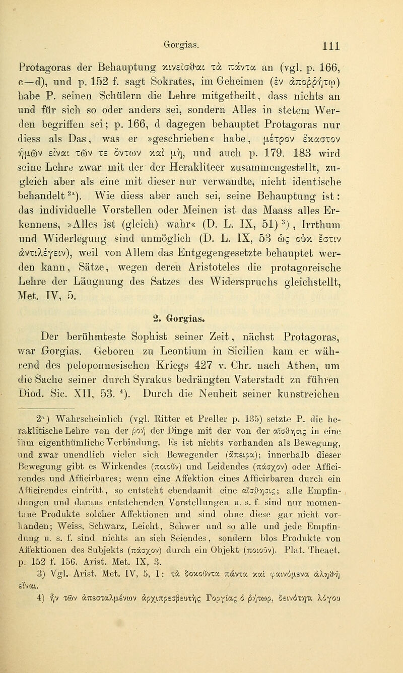 Protagoras der Behauptung -/.ivelad-ai zcc uavxa au (vgl. p. 166, c—d), und p. 152 f. sagt Sokrates, im Geheimen (cv dTcoppyjxcp) habe P. seinen Schülern die Lehre mitgetheilt, dass nichts an und für sich so oder anders sei, sondern Alles in stetem Wer- den begriffen sei; p. 166, d dagegen behauptet Protagoras nur diess als Das, was er »geschrieben« habe, jj-expov exaaxov ■yjfjtwv ecvac xwv xs övxwv %od [iy], und auch p. 179. 183 wird seine Lehre zwar mit der der Herakliteer zusammengestellt, zu- gleich aber als eine mit dieser nur verwandte, nicht identische behandelt^''). Wie diess aber auch sei, seine Behauptung ist: das individuelle Vorstellen oder Meinen ist das Maass alles Er- Ivennens, »Alles ist (gleich) wahr« (D. L. IX, 51) ^) , Irrthum und Widerlegung sind unmöglich (D. L. IX, 53 w? oux eaxt,v avxtXsyetv), weil von Allem das Entgegengesetzte behauptet wer- den kann, Sätze, wegen deren Aristoteles die protagoreische Lehre der Läugnung des Satzes des Widerspruchs gleichstellt, Met. IV, 5. 2. (xorg-ias. Der berühmteste Sophist seiner Zeit, nächst Protagoras, war Gorgias. Geboren zu Leontium in Sicilien kam er wäh- j-end des peloponnesischen Kriegs 427 v. Chr. nach Athen, um die Sache seiner durch Syrakus bedrängten Vaterstadt zu führen Diod. Sic. XII, 53. *). Durch die Neuheit seiner kunstreichen 2'^) Walirsclieinlich (vgl. Ritter et Preller p. 135) setzte P. die he- raklitische Lehre von der po-q der Dinge mit der von der aiaOTjotg in eine ihm eigenthümliche Verbindung. Es ist nichts vorhanden als Bewegung, und zwar unendlich vieler sich Bewegender (ausipa); innerhalb dieser Bewegung gibt es Wirkendes (uotouv) und Leidendes (Träoxov) oder Affici- rendes und Afficirbares; wenn eine Affektion eines Afficirbaren durch ein Af'ficirendes eintritt, so entsteht ebendamit eine alaS-yjaig; alle Empfin- dungen und daraus entstehenden Vorstellungen u. s. f. sind nur momen- tane Produkte solcher Affektionen und sind ohne diese gar nicht vor- handen; Weiss, Schwarz, Leicht, Schwer und so alle und jede Empfin- dung u. s. f. sind nichts an sich Seiendes, sondern blos Produkte von Aft'ektionen des Subjekts (uäaxov) durch ein Objekt (uotoöv). Plat. Theaet. p. 152 f. 156. Arist. Met. IX, 3. 3) Vgl. Arist. Met. IV, 5, 1: to §oxo5vxoc Tiävxa xal cpaivöfJieva äXvj^tj slvau 4) f;v xtöv drcsataXiisvcov dpxtupsaßsuTVjg Fopy^as ^ f^^/twp, Ssivötyjti Xöyou