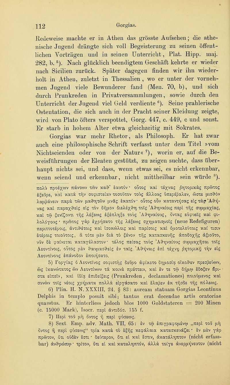\12 Gorgias. Redeweise machte er in Athen das grösste Aufsehen; die athe- nische Jugend drängte sich voll Begeisterung zu seinen öffent- lichen Vorträgen und in seinen Unterricht, Plat. Hipp. maj. 282, b. ^). Nach glücklich beendigtem Geschäft kehrte er wieder nach Sicilien zurück. Später dagegen finden wir ihn wieder- holt in Athen, zuletzt in Thessalien , wo er unter der vorneh- men Jugend viele Bewunderer fand (Men. 70, b), und sich durch Prunkreden in Privatversammlungen, sowie durch den Unterricht der Jugeud viel Geld verdiente ^). Seine prahlerische Ostentation, die sich auch in der Pracht seiner Kleidung zeigte, wird von Plato öfters verspottet, Gorg. 447, c. 449, c und sonst. Er starb in hohem Alter etwa gleichzeitig mit Sokrates. Gorgias war mehr Rhetor, als Philosoph. Er hat zwar auch eine philosophische Schrift verfasst unter dem Titel »vom Nichtseienden oder von der Natur« ^), worin er, auf die Be- weisführungen der Bleaten gestützt, zu zeigen suchte, dass über- haupt nichts sei, und dass, wenn etwas sei, es nicht erkennbar, wenn seiend und erkennbar, nicht mittheilbar sein würde ^). uoXi) Tipoex,o)v udcvTcov twv xa^' eauxöv • obzog xal Ts^vag pvjTopixäg np&zoc, Igsups, xocl xatä tyjv aotpiatsiav zoaoüzov xobc, äXXouc, uuepsßaXsv, waxs [iioS-öv Xajißävsiv Tcapa xwv [laS'yjTcüV [ivag Ixaxöv • ouxog ouv xaxavo^aag slg xd? 'A%-r}- vag xal ■äapaxQ-sls elg xöv Syjfiov SleXsx.S-vj xotg 'A'S-TjvaJoig Tispl x-^g aujifiaxiag, xal xqj gevi^ovxi. xyjg Xdgscog IpTcXvjgs xoüg 'A'S-vjvaioug, ovxag eucpusig xal 9t.- XoXöxouQ • upcoxog yäp Ixp'i^aaxo xTjg Xegscog oxvjtiaxiajjiotg (neue Redefiguren) usptxxoxspoig, dvx'.'9'sxotg xc-l laoxcöXoig xal TxapiaoLS xal 6[xoxsXs6xotg xai xiolv Ixspoig xoiotjxoig, ÖL xöxs |isv 5id xö gsvov xyjg xaxaaxsu^g duoSoxvjg dgioöxo, vöv §s cpalvsxa!, xaxaysXaaxov • xsXog usiaag xoüg 'Aö-yjvaiouc; aö|XjjLax^aai xoXc, AsovxLVOig, Oüxog i-isv 9-a'jji,aa'9-£lg Iv xaig. 'Aö-v^vaig stiI xexvfl jSvjxopiX'^ xtjv slq Aeovxlvo'Jg OTävooov enoirpoixo. 5) ropyiag 6 Aecivxtvog aocptaxTjg Ssupo acpixsxo o7j|j-oaiqc ol'xoS-ev Tipsaßsücov, ü)g Ixavcöxaxog wv Asovxivwv xä xoivd updxxsiv, xal sv xs xw §7^|i,tp ISo^ev äpi- oxa smsiv, xal ISicjc duiSsigsig (Prunkreden, declamationes) 7xoioü|Jievog xal ai)V(j)v xolg vsoLg XP^I^°''^°' TxoXXd slpyäaaxo xal sXaßsv Ix x^ads xvjg TtöXewg. 6) Plin. H. IST. XXXIII, 24. § 83: auream statuam Gorgias Leontinus Delphis in templo posuit sibi; tantus erat docendae artis oratoriae quaestus. Er hinterliess jedoch blos 1000 Goldstateren = 200 Minen (c. 15000 Mark), Tsocr. Tispl dvxiSöa. 155 f. 7) IIspl xou [IT] Svxog -?; Tcspl cpöaswg. 8) Sext. Emp. adv. Math. VII, 65: ev xcjj sraypacpoiJLdvc;) „Tispl xoo [iy] ävxog '5^ TTspl cpüaetog xpta xaxä xö Ig'^g xscpäXaia xaxaaxsuä^ei • Sv p,sv ydp Tipöixov, oxi ou6ev saxi * ösOxepov, Sxi el xal saxiv, äxaxdXYjuxov (nicht erfass- bar) dv^pcöncp • xpLxov, äxi st xal xaxaXvjnxöv, dXXd xoiye dv£p|j,r;V£UXOv (nicht