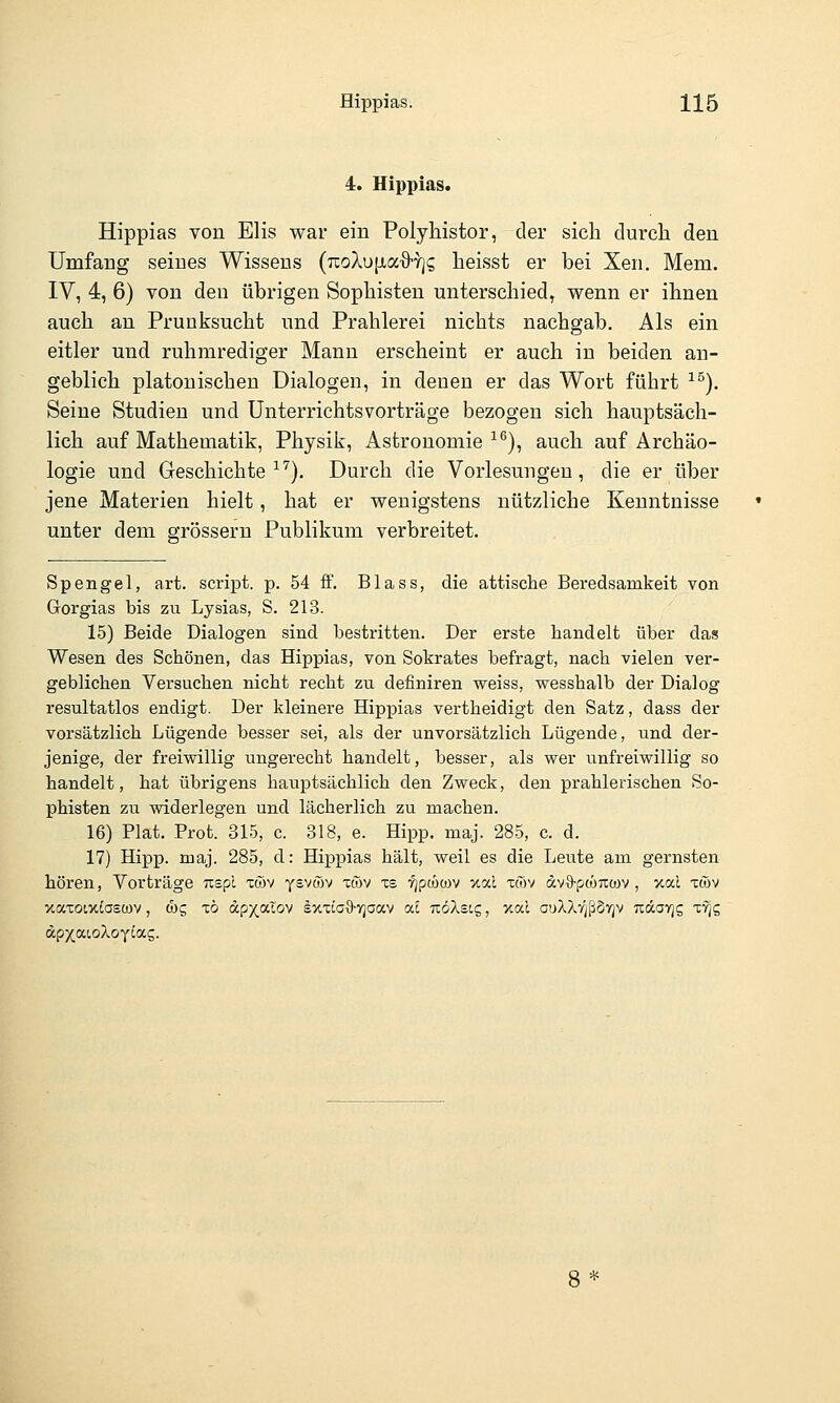 4. Hippias. Hippias von Elis war ein Polyhistor, der sieb durch den Umfang seines Wissens (TcoXu|JLa'9-y]i; heisst er bei Xen. Mem. IV, 4, 6) von den übrigen Sophisten unterschied, wenn er ihnen auch an Prunksucht und Prahlerei nichts nachgab. Als ein eitler und ruhmrediger Mann erscheint er auch in beiden an- geblich platonischen Dialogen, in denen er das Wort führt ^^). Seine Studien und Unterrichtsvorträge bezogen sich hauptsäch- lich auf Mathematik, Physik, Astronomie ^^), auch auf Archäo- logie und Geschichte ^'^). Durch die Vorlesungen, die er über jene Materien hielt, hat er wenigstens nützliche Kenntnisse unter dem grössern Publikum verbreitet. Spengel, art. Script, p. 54 ff. Blass, die attische Beredsamkeit von Gorgias bis zu Lysias, S. 213. 15) Beide Dialogen sind bestritten. Der erste handelt über das Wesen des Schönen, das Hippias, von Sokrates befragt, nach vielen ver- geblichen Versuchen nicht recht zu definiren weiss, wesshalb der Dialog resultatlos endigt. Der kleinere Hippias vertheidigt den Satz, dass der vorsätzlich Lügende besser sei, als der unvorsätzlich Lügende, und der- jenige, der freiwillig ungerecht handelt, besser, als wer unfreiwillig so handelt, hat übrigens hauptsächlich den Zweck, den prahlerischen So- phisten zu widerlegen und lächerlich zu machen. 16) Plat. Prot. 315, c. 318, e. Hipp, maj. 285, c. d. 17) Hipp. maj. 285, d: Hippias hält, weil es die Leute am gernsten hören, Vorträge Tispl xwv ysviJöv -cwv xs ■i^pwcov xal to)v dvi)-pcÖ7X(üv , xal xwv xocxotxiascov, d)g xö dpx.alov sxxiaO'Vjaav ac TtöAsig, xal auXXrjßSvjv ndavjg xvjg dpxaioXoyias.