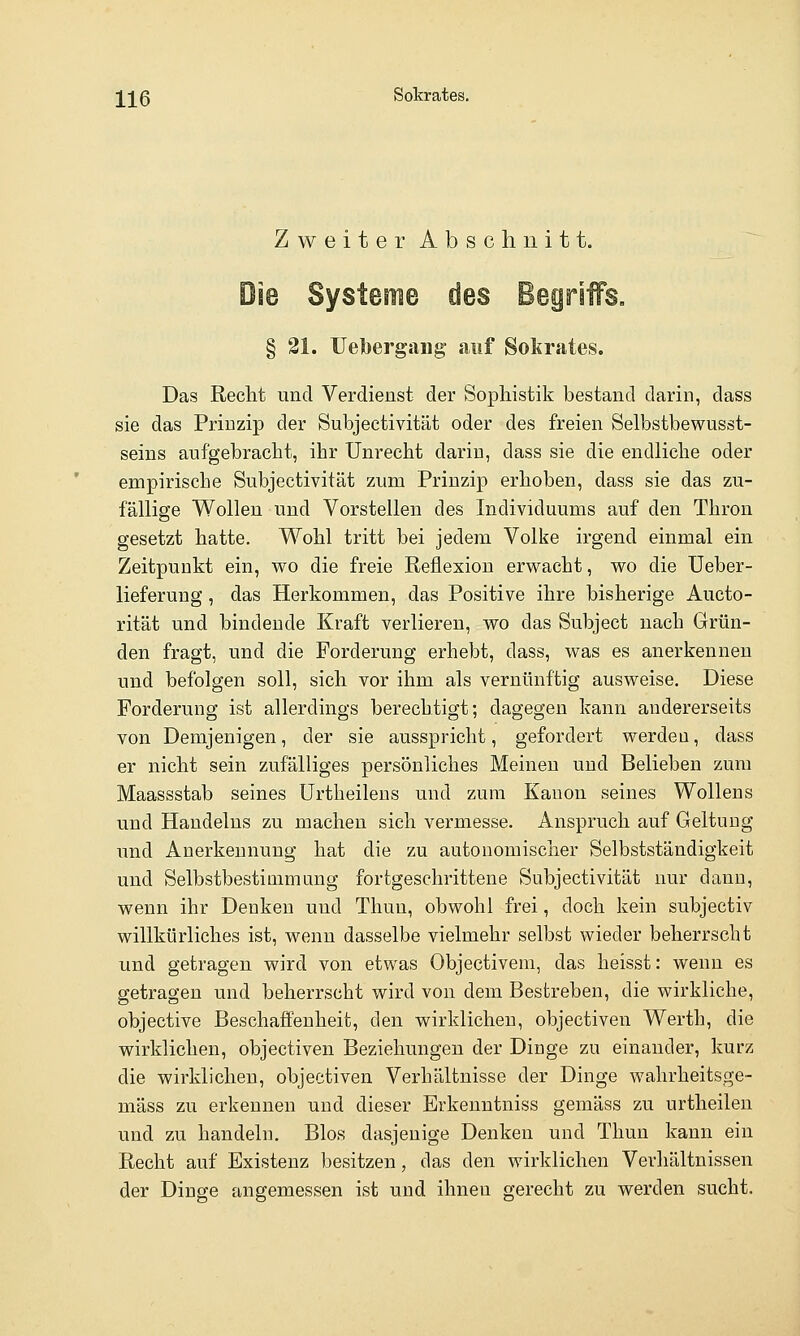 ]^]^ß Sokrates. ZweiterAbschnitt. Die Systeme des Begriffs, § 21. Uebergaiig auf Sokrates. Das Recht und Verdienst der Sophistik bestand darin, dass sie das Prinzip der Subjeetivität oder des freien Selbstbewusst- seins aufgebracht, ihr Unrecht darin, dass sie die endliche oder empirische Subjeetivität zum Prinzip erhoben, dass sie das zu- fällige Wollen und Vorstellen des Individuums auf den Thron gesetzt hatte. Wohl tritt bei jedem Volke irgend einmal ein Zeitpunkt ein, wo die freie Reflexion erw^acht, wo die Ueber- lieferung, das Herkommen, das Positive ihre bisherige Aucto- rität und bindende Kraft verlieren, wo das Subject nach Grün- den fragt, und die Forderung erhebt, dass, was es anerkennen und befolgen soll, sich vor ihm als vernünftig ausweise. Diese Forderung ist allerdings berechtigt; dagegen kann andererseits von Demjenigen, der sie ausspricht, gefordert werden, dass er nicht sein zufälliges persönliches Meinen und Belieben zum Maassstab seines Urtheilens und zum Kanon seines Wollens und Handelns zu machen sich vermesse. Anspruch auf Geltung und Anerkennung hat die zu autouomischer Selbstständigkeit und Selbstbestimmung fortgeschrittene Subjeetivität nur dann, wenn ihr Denken und Thun, obwohl frei, doch kein subjectiv willkürliches ist, wenn dasselbe vielmehr selbst wieder beherrscht und getragen wird von etwas Objectivem, das heisst: wenn es getragen und beherrscht wird von dem Bestreben, die wirkliche, objective Beschaffenheit, den wirklichen, objectiven Werth, die wirklichen, objectiven Beziehungen der Dinge zu einander, kurz die wirklichen, objectiven Verhältnisse der Dinge wahrheitsge- mäss zu erkennen und dieser Erkenntniss gemäss zu urtheilen und zu handeln. Bios dasjenige Denken und Thun kann ein Recht auf Existenz besitzen, das den wirklichen Verhältnissen der Dinge angemessen ist und ihnen gerecht zu werden sucht.