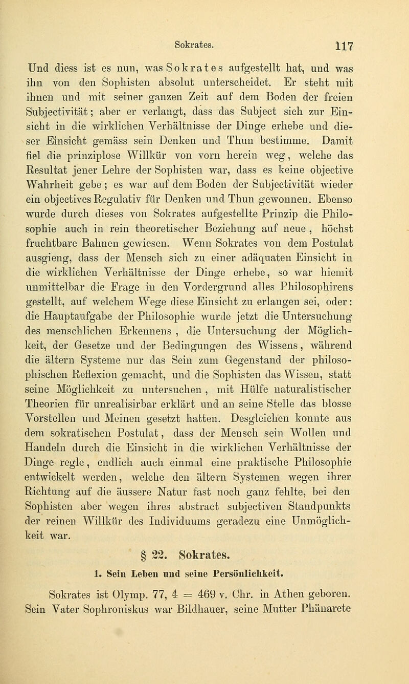 Sokrates. X17 Und diess ist es nun, was Sokrates aufgestellt hat, und was ihn von den Sophisten absolut unterscheidet. Er steht mit ihnen und mit seiner ganzen Zeit auf dem Boden der freien Subjectivität; aber er verlangt, dass das Subject sich zur Ein- sicht in die wirklichen Verhältnisse der Dinge erhebe und die- ser Einsicht gemäss sein Denken und Thun bestimme. Damit fiel die prinziplose Willkür von vorn herein weg, welche das Resultat jener Lehre der Sophisten war, dass es keine objective Wahrheit gebe; es war auf dem Boden der Subjectivität wieder ein objectives Regulativ für Denken und Thun gewonnen. Ebenso wurde durch dieses von Sokrates aufgestellte Prinzip die Philo- sophie auch in rein theoretischer Beziehung auf neue , höchst fruchtbare Bahnen gewiesen. Wenn Sokrates von dem Postulat ausgieng, dass der Mensch sich zu einer adäquaten Einsicht in die wirklichen Verhältnisse der Dinge erhebe, so war hiemit unmittelbar die Frage in den Vordergrund alles Philosophirens gestellt, auf welchem Wege diese Einsicht zu erlangen sei, oder: die Hauptaufgabe der Philosophie wurde jetzt die Untersuchung des menschlichen Erkennens , die Untersuchung der Möglich- keit, der Gesetze und der Bedingungen des Wissens, während die altern Systeme nur das Sein zum Gegenstand der philoso- phischen Reflexion gemacht, und die Sophisten das Wissen, statt seine Möglichkeit zu untersuchen , mit Hülfe naturalistischer Theorien für unrealisirbar erklärt und au seine Stelle das blosse Vorstellen und Meinen gesetzt hatten. Desgleichen konnte aus dem sokratischen Postulat, dass der Mensch sein Wollen und Handeln durch die Einsicht in die wirklichen Verhältnisse der Dinge regle, endlich auch einmal eine praktische Philosophie entwickelt werden, welche den altern Systemen wegen ihrer Richtung auf die äussere Natur fast noch ganz fehlte, bei den Sophisten aber wegen ihres abstract subjectiven Standpunkts der reinen Willkür des Individuums geradezu eine Unmöglich- keit war. § 22. Sokrates. 1. Sein Leben und seine Persönlichkeit. Sokrates ist Olymp. 77, 4 = 469 v. Chr. in Athen geboren. Sein Vater Sophroniskus war Bildhauer, seine Mutter Phänarete