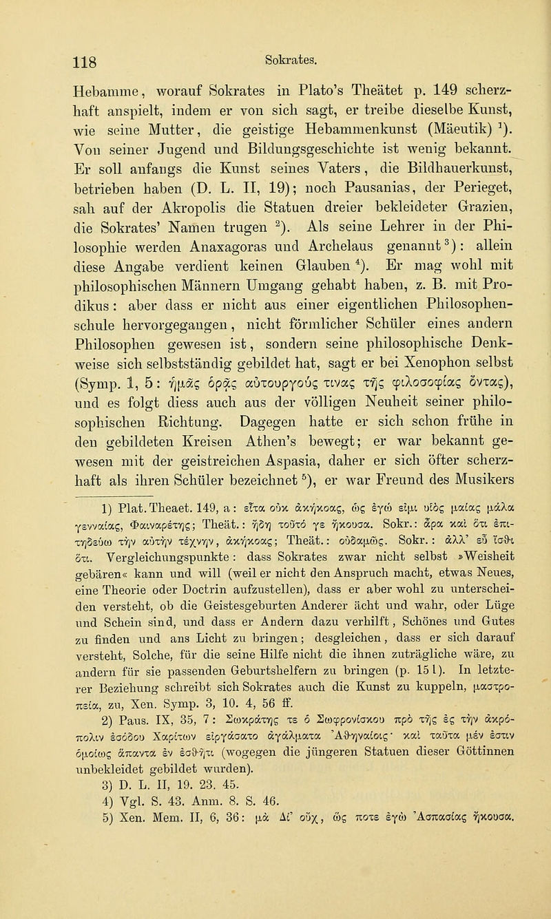 Hebamme, worauf Sokrates in Plato's Theätet p. 149 scherz- haft anspielt, indem er von sich sagt, er treibe dieselbe Kunst, wie seine Mutter, die geistige Hebammenkunst (Mäeutik) ^). Von seiner Jugend und Bildungsgeschichte ist wenig bekannt. Er soll anfangs die Kunst seines Vaters, die Bildhauerkunst, betrieben haben (D. L. H, 19); noch Pausanias, der Perieget, sah auf der Akropolis die Statuen dreier bekleideter Grazien, die Sokrates' Namen trugen ^). Als seine Lehrer in der Phi- losophie werden Anaxagoras und Archelaus genannt^): allein diese Angabe verdient keinen Glauben *). Er mag wohl mit philosophischen Männern Umgang gehabt haben, z. B. mit Pro- dikus : aber dass er nicht aus einer eigentlichen Philosophen- schule hervorgegangen, nicht förmlicher Schüler eines andern Philosophen gewesen ist, sondern seine philosophische Denk- weise sich selbstständig gebildet hat, sagt er bei Xenophon selbst (Symp. 1, 5: T^[xag öpäc, auxoupyous xivccq xfic, cptXoaocpcas övxas), und es folgt diess auch aus der völligen Neuheit seiner philo- sophischen Richtung, Dagegen hatte er sich schon frühe in den gebildeten Kreisen Athen's bewegt; er war bekannt ge- wesen mit der geistreichen Aspasia, daher er sich öfter scherz- haft als ihren Schüler bezeichnet ^), er war Freund des Musikers 1) Plat. Theaet. 149, a: sTxa oöx dxT^xoag, feg Syo) £l|jn, uibc, [xatag jjiäXa Ysvvatag, <l>aivapety)5; Theät.: yjStj toötö ys 'i^xouaa. Sokr.: äpa xal 8u ini- xYjSsuQ) TVjv auxrjv xexvTjv, ax7]xoag; Theät.: ouSaiiwg. Sokr.: dXX' s5 la%-i 5x1. Vergleichungspunkte: dass Sokrates zwar nicht selbst »Weisheit gebären« kann und will (weil er nicht den Anspruch macht, etwas Neues, eine Theorie oder Doctrin aufzustellen), dass er aber wohl zu unterschei- den versteht, ob die Geistesgeburten Anderer acht und wahr, oder Lüge und Schein sind, und dass er Andern dazu verhilft, Schönes und Gutes zu finden und ans Licht zu bringen; desgleichen, dass er sich darauf versteht, Solche, für die seine Hilfe nicht die ihnen zuträgliche Aväre, zu andern für sie passenden Geburtshelfern zu bringen (p. 151). In letzte- rer Beziehung schreibt sich Sokrates auch die Kunst zu kuppeln, p,aatpo- Tceia, zu, Xen. Symp. 3, 10. 4, 56 ff. 2) Paus. IX, 35, 7 : Stoxpdxvjs xs 6 SwcppovJaxou npö ifiz Ig xtjv axpo- uoXiv loöSou Xapixwv elpyäaaxo dyäX|iaxa 'A'S-TjvaCoLs' xal xaöxa |j,sv äaxiv ö\i.ol(üc, duavxa ev saS-vjxt, (wogegen die jüngeren Statuen dieser Göttinnen unbekleidet gebildet wurden). 3) D. L. II, 19. 23. 45. 4) Vgl. S. 43. Anm. 8. S. 46. 5) Xen. Mem. II, 6, 36: \ia. Af ouX; ös ''^oxz eyöj 'AoTiaaiag v^xoüoa.