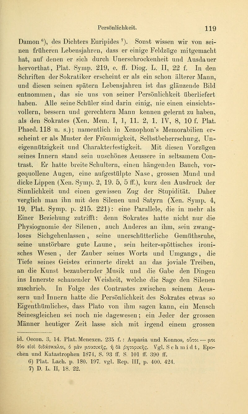Persönliclikeit. 3^3^ 9 Dämon ^), des Dichters Euripides '^). Soust wissen wir von sei- nen früheren Lebensjahren, dass er einige Feldzüge mitgemacht hat, auf denen er sich durch Unerschrockenheit und Ausdauer hervorthat, Plat. Symp. 219, e. ff. Diog. L. II, 22 f. In den Schriften der Sokratiker erscheint er als ein schon älterer Mann, und diesen seinen spätem Lebensjahren ist das glänzende Bild entnommen, das sie uus von seiner Persönlichkeit überliefert haben. Alle seine Schüler sind darin einig, nie einen einsichts- vollem, bessern und gerechtern Mann kennen gelernt zu haben, als den Sokrates (Xen. Mem. I, 1, 11. 2, 1. IV, 8, 10 f. Plat. Phaed. 118 u. s.); namentlich in Xenophon's Memorabilien er- scheint er als Muster der Frömmigkeit, Selbstbeherrschung, Un- eigennützigkeit und Charakterfestigkeit. Mit diesen Vorzügen seines Innern stand sein unschönes Aeussere in seltsamem Con- trast. Er hatte breite Schultern, einen hängenden Bauch, vor- gequollene Augen, eine aufgestülpte Nase, grossen Mund und dicke Lippen (Xen. Symp. 2, 19. 5, 5 ff.), kurz den Ausdruck der Sinnlichkeit und einen gewissen Zug der Stupidität. Daher verglich man ihn mit den Silenen und Satyrn (Xen. Symp. 4, 19, Plat. Symp. p. 215. 221): eine Parallele, die in mehr als Einer Beziehung zutriff't: denn Sokrates hatte nicht nur die Physiognomie der Silenen, auch Anderes an ihm, sein zwang- loses Sichgehenlassen , seine unerschütterliche Gemüthsrnhe, seine unstörbare gute Laune, sein heiter-spöttisches ironi- sches Wesen , der Zauber seines Worts und Umgangs, die Tiefe seines Geistes erinnerte direkt an das joviale Treiben, an die Kunst bezaubernder Musik und die Gabe den Dingen ins Innerste schauender Weisheit, welche die Sage den Silenen zuschrieb. In Folge des Coutrastes zwischen seinem Aeus- sern und Innern hatte die Persönlichkeit des Sokrates etwas so Eigenthümliches, dass Plato von ihm sagen kann, ein Mensch Seinesgleichen sei noch nie dagewesen; ein Jeder der grossen Männer heutiger Zeit lasse sich mit irgend einem grossen id. Oecon. 3, 14. Plat. Menesen. 235 f. : Aspasia und Konnos, ouzoi — |iot, Suo slal §(,§äaxaXoi, 6 [isv [louaix^g, ■^ 8e (5yjxoptx^g. Vgl, Schmidt, Epo- chen und Katastrophen 1874, S. 93 ff. S. 101 ff. 390 ff. 6) Plat. Lach. p. 180. 197. vgl. Rep. 111, p. 400. 424.