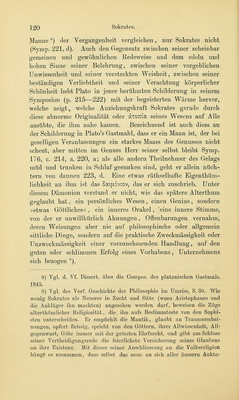 Manne ^) der Vergangenheit vergleichen, nur Sokrates nicht (Symp. 221, d). Auch den Gegensatz zwischen seiner scheinbar cfemeinen und gewöhnlichen Redeweise und dem edeln und hohen Sinne seiner Belehrung, zwischen seiner vorgeblichen Unwissenheit und seiner versteckten Weisheit, zwischen seiner beständigen Verliebtheit und seiner Verachtung körperlicher Schönheit hebt Plato in jener berühmten Schilderung in seinem Symposion (p. 215—222) mit der begeisterten Wärme hervor, welche zeigt», welche Anziehungskraft Sokrates gerade durch diese abnorme Originalität oder axoTcia seines Wesens auf Alle ausübte, die ihm nahe kamen. Bezeichnend ist auch diess an der Schilderung in Plato's Gastmahl, dass er ein Mann ist, der bei geselligen Veranlassungen ein starkes Maass des Genusses nicht scheut, aber mitten im Genuss Herr seiner selbst bleibt Symp. 176, c. 214, a. 220, a; als alle andern Theilnehmer des Gelags müd und trunken in Schlaf gesunken sind, geht er allein nüch- tern von dannen 223, d. Eine etwas räthselhafte Eigenthüm- lichkeit an ihm ist das daiiioviov, das er sich zuschrieb. Unter diesem Dämonion verstand er nicht, wie das spätere Alterthum geglaubt hat, ein persönliches Wesen, einen Genius, sondern »etwas Göttliches« , ein inneres Orakel, 'eine innere Stimme, von der er unwillkürlich Ahnungen, Offenbarungen vernahm, deren Weisungen aber nie auf philosophische oder allgemein sittliche Dinge, sondern auf die praktische Zweckmässigkeit oder Unzweckmässigkeit einer vorzunehmenden Handlung, auf den guten oder schlimmen Erfolg eines Vorhabens, Unternehmens sich bezogen ^). 8) Vgl. d. Vf. Dissert. über die Compos. des platonischen Gastmals. 1843. 9) Vgl. des Verf. Geschichte der Philosophie im Umriss, S. 30. Wie wenig Sokrates als Neuerer in Zucht und Sitte (wozu Aristophanes und die Ankläger ihn machten) angesehen werden darf, beweisen die Züge alterthümlicher Religiosität, die ihn aufs Bestimmteste von den Sophi- sten unterscheiden. Er empfiehlt die Mantik, glaubt an Traumerschei- nungen, opfert fleissig, spricht von den Göttern, ihrer Allwissenheit, All- gegenwart, Güte immer mit der grössten Ehrfurcht, und gibt am Schluss seiner Vertheidigungsrede die feierlichste Versicherung seines Glaubens an ihre Existenz. Mit dieser seiner Anschliessung an die Volksreligion hängt es zusammen, dass selbst das neue an sich aller äussern Aukto-
