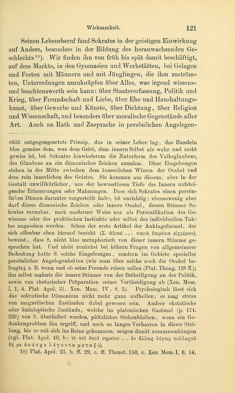 Seinen Lebensberuf fand Sokrates in der geistigen Einwirkung auf Andere, besonders in der Bildung des heranwachsenden Ge- schlechts ■'°). Wir finden ihn von früh bis spät damit beschäftigt, auf dem Markte, in den Gymnasien und Werkstätten, bei Gelagen und Festen mit Männern und mit Jünglingen, die ihm zuström- ten, Unterredungen anzuknüpfen über Alles, was irgend wissens- und beachtenswert!! sein kann: über Staatsverfassung, Politik und Krieg, über Freundschaft und Liebe, über Ehe und Haushaltungs- kunst, über Gewerbe und Künste, über Dichtung, über Religion und Wissenschaft, und besonders über moralische Gegenstände aller Art. Auch an Rath und Zuspräche in persönlichen Angelegen- rität entgegengesetzte Prinzip, das in seiner Lehre lag, das Handeln blos gemäss dem, was dem Geist, dem innern Selbst als wahr und recht gewiss ist, bei Sokrates hinwiederum die Naturform des Volksglaubens, des Glaubens an ein dämonisches Zeichen annahm. Diese Eingebungen stehen in der Mitte zwischen dem äusserlichen Wissen der Orakel und dem rein innerlichen des Geistes. Sie kommen aus diesem, aber in der Gestalt unwillkürlicher, aus der bewusstlosen Tiefe des Innern aufstei- gender Erinnerungen oder Mahnungen. Dass sich Sokrates einen persön- lichen Dämon darunter vorgestellt habe, ist unrichtig; ebensowenig aber darf dieses dämonische Zeichen oder innere Orakel, dessen Stimme So- krates vernahm, nach moderner Weise nur als Personifikation des Ge- wissens oder des praktischen Instinkts oder selbst des individuellen Tak- tes angesehen werden. Schon der erste Artikel der Anklageformel, der sich offenbar eben hierauf bezieht (S. abiv-eX .. . jcatv« Saifiövioc slgtrsptüv), beweist, dass S. nicht blos metaphorisch von dieser innern Stimme ge- sprochen hat. Und nicht zunächst bei höhern Fragen von allgemeinerer Bedeutung hatte S. solche Eingebungen, sondern im Gebiete specieller persönlicher Angelegenheiten (wie man über solche auch die Orakel be- fragte), z. B. wenn und ob seine Freunde reisen sollen (Plat. Theag. 128 ff.)j ihn selbst mahnte die innere Stimme von der Betheiligung an der Politik, sowie von rhetorischer Präparation seiner Vertheidigung ab (Xen. Mem. I, 1, 4. Plat. Apol. 31. Xen. Mem. IV, 8, 5). Psychologisch lässt sich das sokratische Dämonium nicht mehr ganz aufhellen; es mag etwas von magnetischen Zuständen dabei gewesen sein. Andere ekstatische oder kataleptische Zustände, welche im platonischen Gastmal (p. 174, 220) von S. überliefert werden, plötzliches Stehenbleiben, wenn ein Ge- dankenproblem ihn ergriff, und noch so langes Verharren in dieser Stel- lung, bis er mit sich ins Reine gekommen, mögen damit zusammenhängen (vgl. Plat. Apol. 40, b: xö loo ■9-soQ; avjfistov . .. sv äXloig löyoic, noXXa.xou bri [is 87is.ax£ Xsyovxa |i,sxagü). 10) Plat. Apol. 23, b. ff. 29, c. ff. Theaet. 150, c. Xen. Mem.I, 6, 14.
