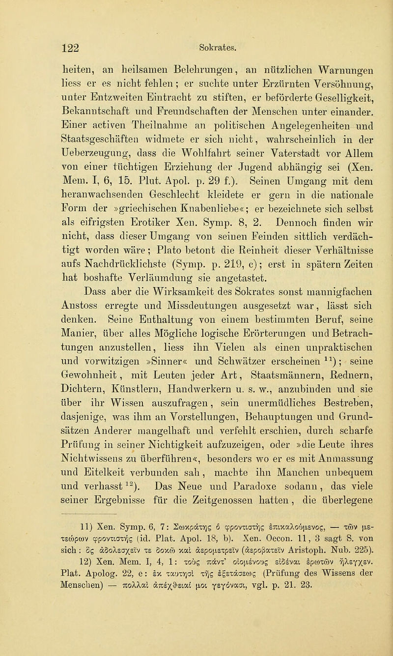 heiten, an heilsamen Belehrungen, au nützlichen Warnungen Hess er es nicht fehlen ; er suchte unter Erzürnten Versöhnung, unter Entzweiten Eintracht zu stiften, er beförderte Geselligkeit, Bekanntschaft und Freundschaften der Menschen unter einander. Einer activen Theilnahnie an politischen Angelegenheiten und Staatsgeschäftea widmete er sich nicht, wahrscheinlich in der Ueberzeuguug, dass die Wohlfahrt seiner Vaterstadt vor Allem von einer tüchtigen Erziehung der Jugend abhängig sei (Xen. Mem. I, 6, 15. Plut, Apol. p. 29 f.). Seinen Umgang mit dem heranwachsenden Geschlecht kleidete er gern in die nationale Form der »griechischen Knabenliebe«; er bezeichnete sich selbst als eifrigsten Erotiker Xen. Symp. 8, 2. Dennoch finden wir nicht, dass dieser Umgang von seinen Feinden sittlich verdäch- tigt worden wäre ; Plato betont die Reinheit dieser Verhältnisse aufs Nachdrücklichste (Symp. p. 219, c); erst in spätem Zeiten hat boshafte Verläumdung sie angetastet. Dass aber die Wirksamkeit des Sokrates sonst mannigfachen Anstoss erregte und Missdeutungen ausgesetzt war, lässt sich denken. Seine Enthaltung von einem bestimmten Beruf, seine Manier, über alles Mögliche logische Erörterungen und Betrach- tungen anzustellen, Hess ihn Vielen als einen unpraktischen und vorwitzigen »Sinner« und Schwätzer erscheinend-^); seine Gewohnheit, mit Leuten jeder Art, Staatsmännern, Rednern, Dichtern, Künstlern, Handwerkern u. s. w., anzubinden und sie über ihr Wissen auszufragen, sein unermüdliches Bestreben, dasjenige, was ihm an Vorstellungen, Behauptungen und Grund- sätzen Anderer mangelhaft und verfehlt erschien, durch scharfe Prüfung in seiner Nichtigkeit aufzuzeigen, oder »die Leute ihres Nichtwissens zu überführen«, besonders wo er es mit Anmassung und Eitelkeit verbunden sah, machte ihn Manchen unbequem und verhasst ^^). Das Neue und Paradoxe sodann , das viele seiner Ergebnisse für die Zeitgenossen hatten, die überlegene 11) Xen. Symp. 6, 7: Scoxpätvjs 6 cppovtiaxYjg euixocXcöfisvog, — xmv |Jie- -recöpcov cppoviioxv^g (id. Plat. Apol. 18, b). Xen. Oecon. 11, 3 sagt S. von sich : dg aboXeoy(sXv is Soxw xal aspojj-sxpslv (depoßaxetv Aristopli. Nub. 225). 12) Xen. Mem. I, 4, 1: xoug ticüvt' olojaevoug slSsvai Iptoxwv TjAsy^sv. Plat. A^jolog. 22, e: i% xaoxvjd lyjc, ^gsxdaswg (Prüfung des Wissens der Menschen) — uoXXac dnex^sioct |xot, ysyövaGi., vgl. p. 21. 23.
