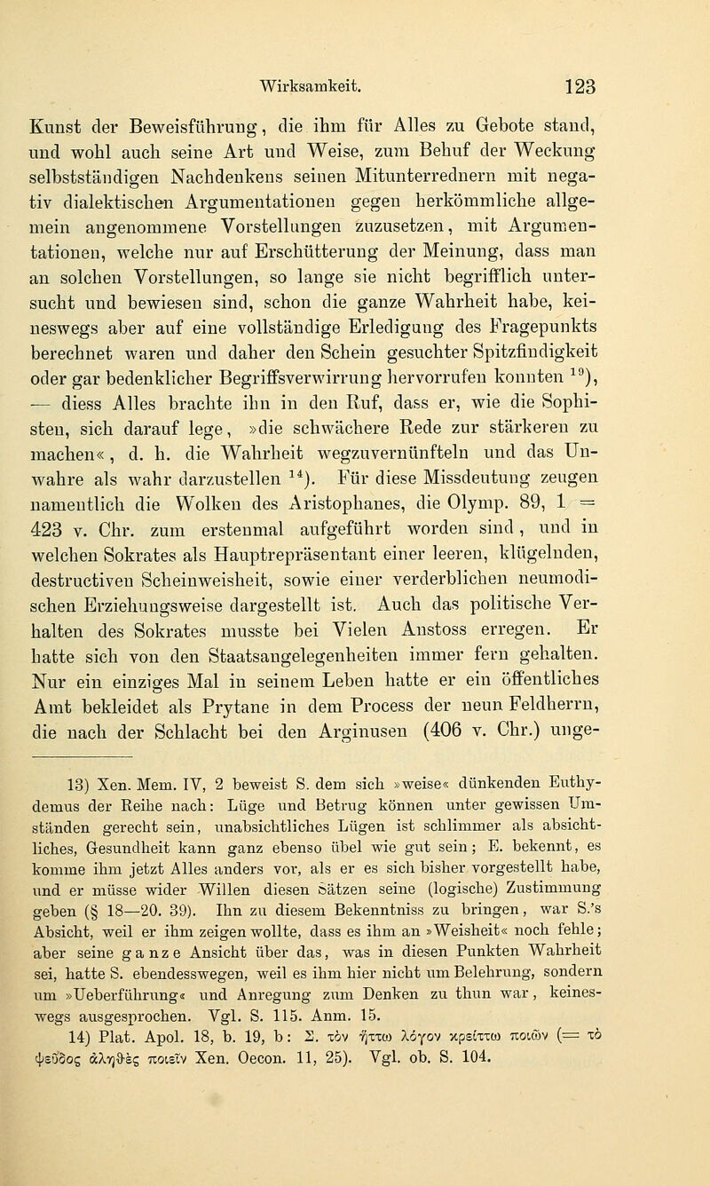 Kunst der Beweisführung, die ihm für Alles zu Gebote stand, und wohl auch seine Art und Weise, zum Behuf der Weckung selbstständigen Nachdenkens seinen Mitunterrednern mit nega- tiv dialektischen Argumentationen gegen herkömmliche allge- mein angenommene Vorstellungen zuzusetzen, mit Argumen- tationen, welche nur auf Erschütterung der Meinung, dass man an solchen Vorstellungen, so lange sie nicht begrifflich unter- sucht und bewiesen sind, schon die ganze Wahrheit habe, kei- neswegs aber auf eine vollständige Erledigung des Fragepunkts berechnet waren und daher den Schein gesuchter Spitzfindigkeit oder gar bedenklicher Begriffsverwirrung hervorrufen konnten ■^^), — diess Alles brachte ihn in den Ruf, dass er, wie die Sophi- sten, sich darauf lege, »die schwächere Rede zur stärkereu zu machen«, d. h. die Wahrheit wegzuvernünfteln und das Un- wahre als wahr darzustellen ^*). Für diese Missdeutung zeugen namentlich die Wolken des Aristophanes, die Olymp. 89, 1 = 423 V. Chr. zum erstenmal aufgeführt worden sind, und in welchen Sokrates als Hauptrepräsentant einer leeren, klügelnden, destructiven Scheinweisheit, sowie einer verderblichen neumodi- schen Erziehuugsweise dargestellt ist. Auch das politische Ver- halten des Sokrates musste bei Vielen Anstoss erregen. Er hatte sich von den Staatsangelegenheiten immer fern gehalten. Nur ein einziges Mal in seinem Leben hatte er ein öffentliches Amt bekleidet als Prytane in dem Process der neun Feldherrn, die nach der Schlacht bei den Arginusen (406 v. Chr.) unge- 13) Xen. Mem. IV, 2 beweist S. dem sich »weise« dünkenden Euthy- demus der Reihe nach: Lüge und Betrug können unter gewissen Um- ständen gerecht sein, unabsichtliches Lügen ist schlimmer als absicht- liches, Gesundheit kann ganz ebenso übel wie gut sein; E. bekennt, es komme ihra jetzt Alles anders vor, als er es sich bisher vorgestellt habe, und er müsse wider Willen diesen Sätzen seine (logische) Zustimmung geben (§ 18—20, 39). Ihn zu diesem Bekenntniss zu bringen, war S.'s Absicht, weil er ihm zeigen wollte, dass es ihm an »Weisheit« noch fehle; aber seine ganze Ansicht über das, was in diesen Punkten Wahrheit sei, hatte S. ebendesswegen, weil es ihm hier nicht um Belehrung, sondern um »Ueberführung« und Anregung zum Denken zu thun war, keines- wegs ausgesprochen. Vgl. S. 115. Anm. 15. 14) Plat. Apol. 18, b. 19, b: S. xöv tjxxco Xöyov xpstxxü) uoiwv {■= xö <\)suboz dXTjO-ss uoisTv Xen. Oecon. 11, 25). Vgl. ob. S. 104.