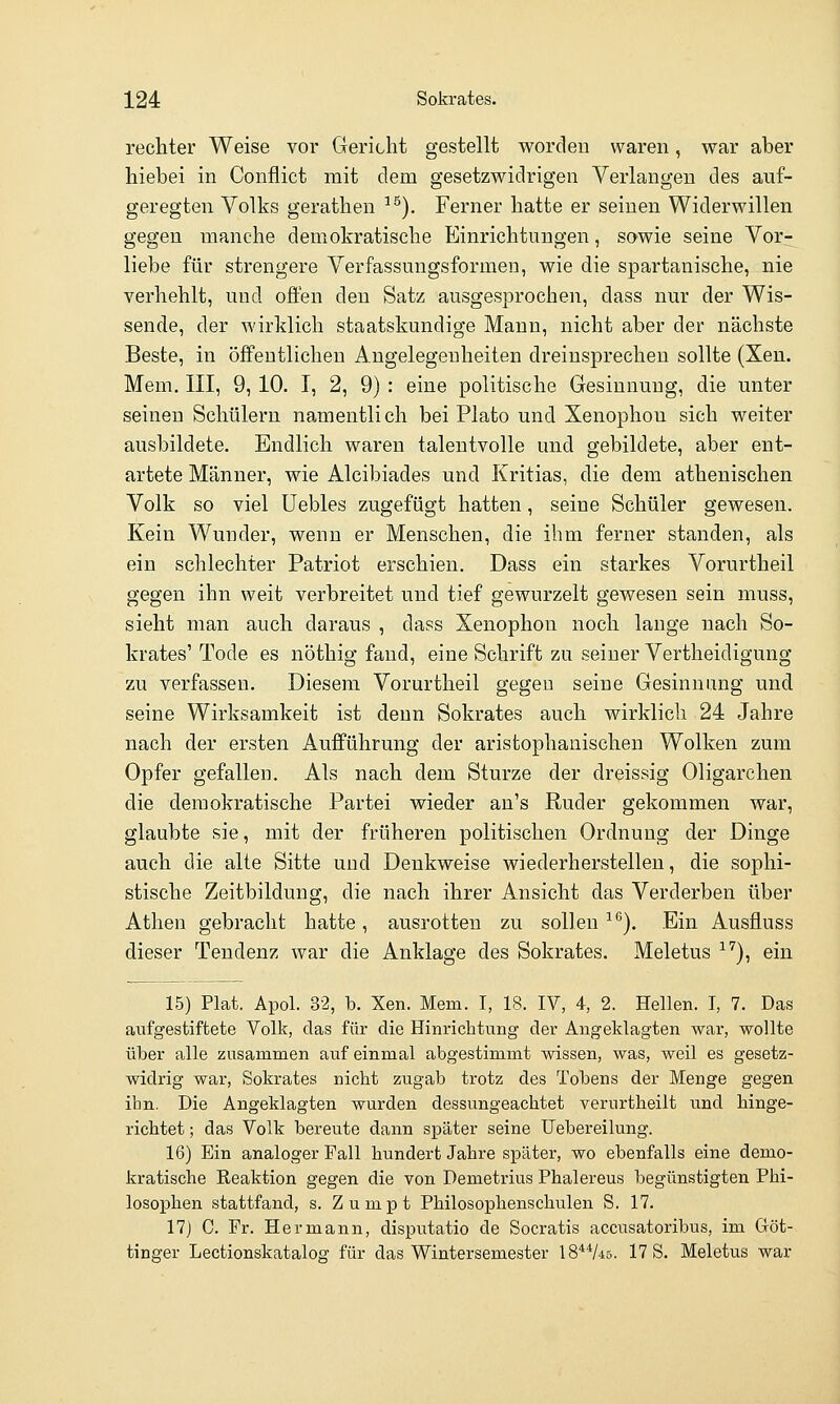 rechter Weise vor Gericht gestellt worden waren, war aber hiebei in Conflict mit dem gesetzwidrigen Verlangen des auf- geregten Volks gerathen ^^). Ferner hatte er seinen Widerwillen gegen manche demokratische Einrichtungen, sowie seine Vor- liebe für strengere Verfassungsformen, wie die spartanische, nie verhehlt, und offen den Satz ausgesprochen, dass nur der Wis- sende, der wirklich staatskundige Mann, nicht aber der nächste Beste, in öffentlichen Angelegenheiten dreinsprechen sollte (Xen. Mem. III, 9, 10. I, 2, 9) : eine politische Gesinnung, die unter seineu Schülern namentlich bei Plato und Xenophon sich weiter ausbildete. Endlich waren talentvolle und gebildete, aber ent- artete Männer, wie Alcibiades und Kritias, die dem athenischen Volk so viel üebles zugefügt hatten, seine Schüler gewesen. Kein Wunder, wenn er Menschen, die ihm ferner standen, als ein schlechter Patriot erschien. Dass ein starkes Vorurtheil gegen ihn weit verbreitet und tief gewurzelt gewesen sein niuss, sieht man auch daraus , dass Xenophon noch lange nach So- krates' Tode es nöthig fand, eine Schrift zu seiner Vertheidigung zu verfassen. Diesem Vorurtheil gegen seine Gesinnung und seine Wirksamkeit ist denn Sokrates auch wirklich 24 Jahre nach der ersten Aufführung der aristophanischen Wolken zum Opfer gefallen. Als nach dem Sturze der dreissig Oligarchen die demokratische Partei wieder au's Ruder gekommen war, glaubte sie, mit der früheren politischen Ordnung der Dinge auch die alte Sitte und Denkweise wiederherstellen, die sophi- stische Zeitbildung, die nach ihrer Ansicht das Verderben über Athen gebracht hatte, ausrotten zu sollen ^'^). Ein Ausfluss dieser Tendenz war die Anklage des Sokrates. Meletus ^'')^ ein 15) Plat. Apol. 3-2, b. Xen. Mem. I, 18. IV, 4, 2. Hellen. I, 7. Das aufgestiftete Volk, das für die Hinrichtung der Angeklagten wax', wollte über alle zusammen auf einmal abgestimmt wissen, was, weil es gesetz- widrig war, Sokrates nicht zugab trotz des Tobens der Menge gegen ihn. Die Angeklagten wurden dessungeachtet verurtheilt und hinge- richtet ; das Volk bereute dann später seine Uebereilung. 16) Ein analoger Fall hundert Jahre später, wo ebenfalls eine demo- kratische Reaktion gegen die von Demetrius Phalereus begünstigten Phi- losophen stattfand, s. Zumpt Philosophenscluüen S. 17. 17) C. Fr. Hermann, disputatio de Socratis accusatoribus, im Göt- tinger Lectionskatalog für das Wintersemester 18**/45. 17 S. Meletus war