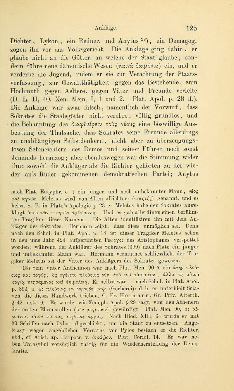 Dichter, Lykon , ein Redner, und Anytus ^^), ein Demagog, zogen ihn vor das Volksgericht. Die Anklage ging dahin , er glaube nicht an die Götter, an welche der Staat glaube, son- dern führe neue dämonische Wesen (xacva Sat[Ji6vta) ein, und er verderbe die Jugend, indem er sie zur Verachtung der Staats- verfassung , zur Gewaltthätigkeit gegen das Bestehende, zum Hochmuth gegen Aeltere, gegen Väter und Freunde ve^'leite (D. L. II, 40. Xen. Mem. I, 1 und 2. Plat. Apol. p. 23 ff.). Die Anklage war zwar falsch, namentlich der Vorwurf, dass Sokrates die Staatsgötter nicht verehre, völlig grundlos, und die Behauptung des Scacp^S-ecpecv zobc, veoug eine böswillige Aus- beutung der Thatsache, dass Sokrates seine Freunde allerdings zu unabhängigen Selbstdenkern , nicht aber zu überzeugungs- losen Schmeichlern des Demos und seiner Führer noch sonst Jeraands heranzog; aber ebendeswegen war die Stimmung wider ihn; sowohl die Ankläger als die Richter gehörten zu der wie- der an's Ruder gekommenen demokratischen Partei; Anytus nach Plat. Eutyphr. c. 1 ein junger und nocli unbekannter Mann, v^og xal ayvcüg. Meletus wird von Alten »Dichter« {Koirix-qg) genannt, und es heisst z. B. in Plato's Apologie p. 23 e: Meletos habe den Sokrates ange- klagt uusp Töv Ttoiyjxtüv &x^ö\i.ewz. Und es gab allerdings einen berühm- ten Tragiker dieses Namens. Die Alten identifiziren ihn mit dem An- kläger des Sokrates. Hermann zeigt, dass diess unmöglich sei. Denn nach den Schol. in Plat. Apol. p. 18 ist dieser Tragiker Meletus schon in den ums Jahr 424 aufgeführten Fscüf-Yol des Aristophanes verspottet worden: während der Ankläger des Sokrates (399) nach Plato ein junger und unbekannter Mann war. Hermann vermuthet schliesslich, der Tra- giker Meletus sei der Vater des Anklägers des Sokrates gewesen. 18) Sein Vater Anthemion war nach Plat. Men. 90 A ein dvY)p uXo6- aiQC, xal oocpög, og lyevsxo nXoöaioc, oux unö zoü aöto|j,äxou, aXXä z~q o-bioü aocpicj: %xY]aä|i£vo5 >tal sTu^islBiq.. Er selbst war — nach Schol. in Plat. Apol. p. 893, a, 4: TxXoüatog eu ßupaoostjjixyig (Gerberei): d.h. er unterhielt Scla- ven, die dieses Handwerk trieben, C. Fr. Hermann, Gr. Priv. Alterth. § 42. not. 10. Er wurde, wie Xenoph. Apol. §29 sagt, von den Athenern der ersten Ehrenstellen (xföv [isycoTcov) gewürdigt. Plat. Men. 90, b: cd- poövxai auxöv sul xäg [isyiaxag dpx.äg. Nach Diod. 5111, 64 wurde er mit 30 Schiffen nach Pylos abgeschickt, um die Stadt zu entsetzen. Ange- klagt wegen angeblichen Verraths von Pylos bestach er die Richter, ebd., cf. Arist. ap. Harpocr. v. Sixd^wv. Plut. Coriol. 14. Er war ne- ben Thrasybul vorzüglich thätig für die Wiederherstellung der Demo- kratie.