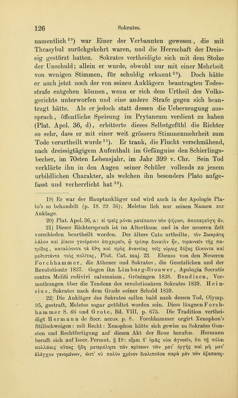 namentliche^) war Einer der Verbannten gewesen, die mit Thrasybul zurückgekehrt waren, und die Herrschaft der Dreis- sig gestürzt hatten. Sokrates vertheidigte sich mit dem Stolze der Unschuld; allein er wurde, obwohl nur mit einer Mehrheit von wenigen Stimmen, für schuldig erkannt^*'). Doch hätte er auch jetzt noch der von seinen Anklägern beantragten Todes- strafe entgehen können, wenn er sich dem ürtheil des Volks- gerichts unterworfen und eine andere Strafe gegen sich bean- tragt hätte. Als er jedoch statt dessen die üeberzeugung aus- sprach , öffentliche Speisung im Prytaneum verdient zu haben (Plat. Apol. 36, d), erbitterte dieses Selbstgefühl die Richter so sehr, dass er mit einer weit grössern Stimmenmehrheit zum Tode verurtheilt wurde ^^). Er trank, die Flucht verschmähend, nach dreissigtägigem Aufenthalt im Gefänguiss den Schierlings- becher, im 70sten Lebensjahr, im Jahr 399 v. Chr. Sein Tod verklärte ihn in den Augen seiner Schüler vollends zu jenem urbildlichen Charakter, als welchen ihn besonders Plato aufge- fasst und verherrlicht hat ^^). 19) Er war der Hauptankläger und wird aucli in der Aj)ologie Pla- to's so behandelt (p. 18. 29. 36); Meletus lieh nur seinen Namen zur Anklage. 20) Plat. Apol. 36, a: sc Tpstg [lövai |j,sxs7isaov xcov cj^fjcpwv, ditOTiscpeüyvj äv. 21) Dieser Richterspruch ist im Alterthum und in der neueren Zeit verschieden beurtheilt worden. Der ältere Cato urtheilte, xöv HoüxpccTyj XdXov xal ßCaiov y£v6|xsvov kmx^ipBl'^, (p xpömp Suvaxöv '^v, xupavvslv xvjg ixa- xpiSog, xaxaXüovxa xd sd-ri xal Tcpog ivavxiag xoig vö[ioi.g Sögag sXxovxa xal [j.sO'iaxävxa lobc, jxoXixag, Plut. Cat. maj. 28. Ebenso von den Neueren Forchhammer, die Athener vind Sokrates, die Gesetzlichen und der Revolutionär 1837. Gegen ihn Limburg-Brouwer, Apologia Socratis contra Meliti redivivi calumniam, Groningen 1838. ßendixen, Ver- muthungen über die Tendenz des revolutionären Sokrates 1839. H e i n- sius, Sokrates nach dem Grade seiner Schuld 1839. 22) Die Ankläger des Sokrates sollen bald nach dessen Tod, Olymp. 95, gestraft, Meletos sogar getödtet worden sein. Diess läugnenF orch- hammer S. 66 und Grote, Bd. VIII, p. 675. Die Tradition verthei- digt Hermann de Soor, accus, p. 8. Forchhammer urgirt Xenophon's Stillschweigen : mit Recht: Xenophon hätte sich gewiss zu Sokrates Gun- sten und Rechtfertigung auf diesen Akt der Reue berufen. Hermann beruft sich auf Isoer. Permut. § 19: ol^iai S' ö[iöcg oux dyvosTv, öxi x^ ttöXsi, TtoXkäync, oöxwg YjSy] |j.£xetieXv]as xwv xptoewv xwv |jl£x' öpy^g xal (iVj {xex' kXi^)(ou YSVO[j,evü)V, wax' ou tioXüv xpöwj SiaXmoöaa uapa |i§v xöiv SgaTtaxTj-