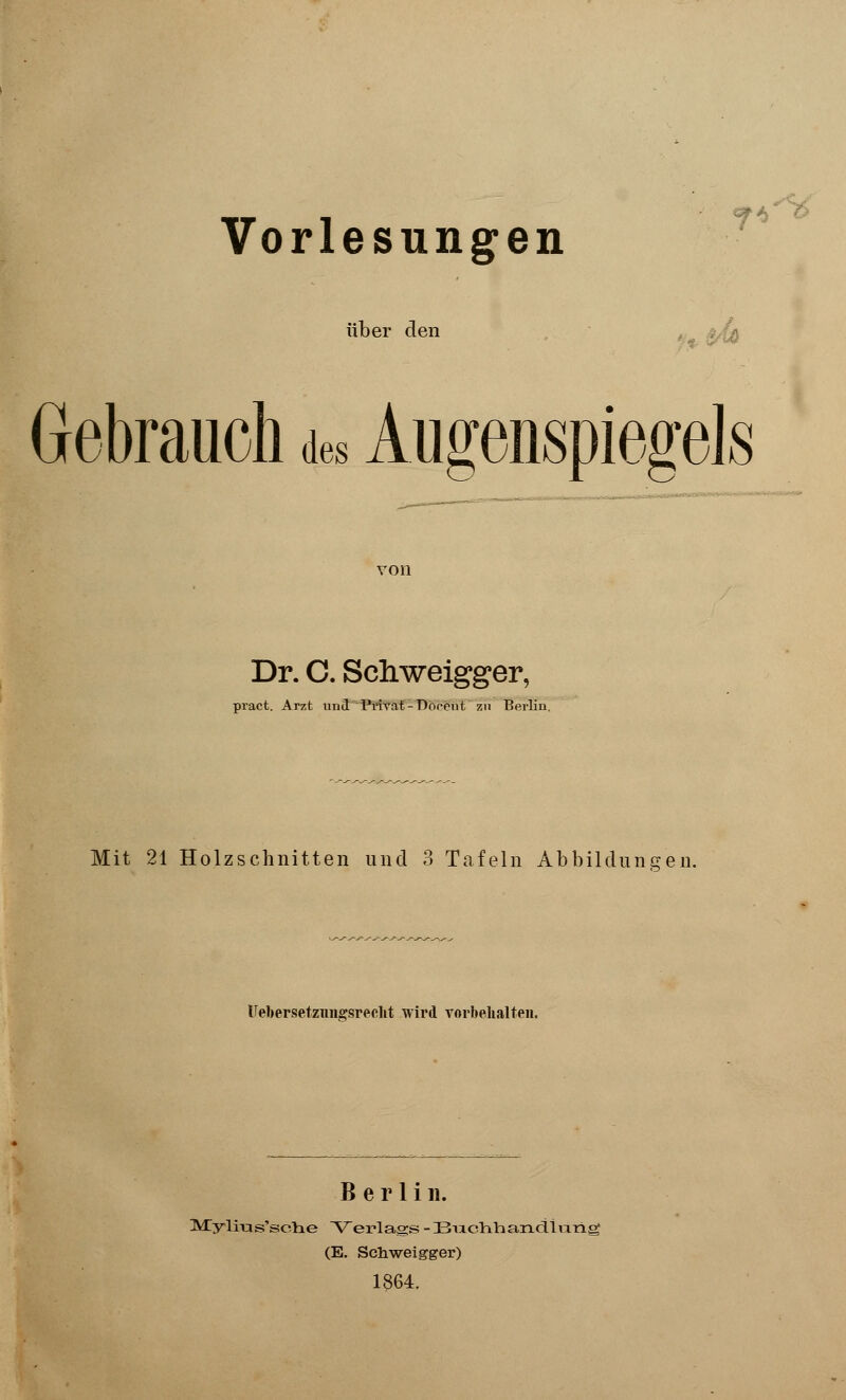 Vorlesungen über den 7*^ Gebrauch aes Augenspiegels von Dr. C. Scliweigger, pract. Arzt und Privat-Dooent zu Berlin, Mit 21 Holzschnitten und 3 Tafeln Abbildungen. ITebersetznngsrecht wird vorbehalten. Berlin. Myirus'sclie Verlags -BndihaiiciiiiTig (E. Schweigger) 1864.