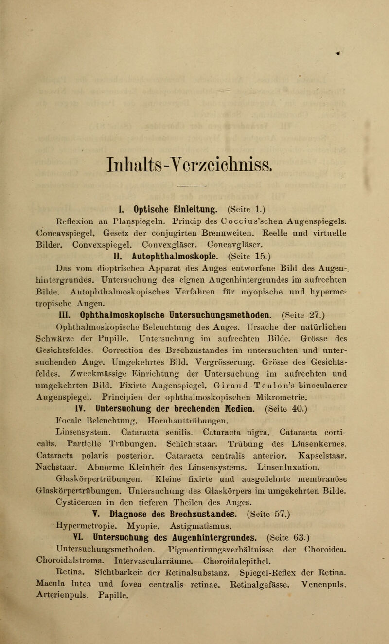 Inhalts -V erzeichniss. I. Optische Einleitung. (Seite 1.) Reflexion an Planspiegeln. Princip des Coccius'schen Augenspiegels. Concavspiegel. Gesetz der conjugirten Brennweiten. Reelle und virtuelle Bilder. Convexspiegel. Convexgläser. Concavgläser. II. Autophthalmoskopie. (Seite 15.) Das vom dioptrischen Apparat des Auges entworfene Bild des Augen- hintergrundes. Untersuchung des eignen Augenhintergrundes im aufrechten Bilde. Autophthalmoskopisches Verfahren für myopische und hyperme- tropische Augen. HI. Ophthalmoskopische Untersuchungsmethoden. (Seite 27.) Ophthalmoskopische Beleuchtung des Auges. Ursache der natürlichen Schwärze der Pupille. Untersuchung im aufrechten Bilde. Grösse des Gesichtsfeldes. Correction des Brechzustandes im untersuchten und unter- suchenden Auge. Umgekehrtes Bild. Vergrösserung. Grösse des Gesichts- feldes. Zweckmässige Einrichtung der Untersuchung im aufrechten und umgekehrten Bild. Pixirte Augenspiegel. Giraud-Teulon's binoculacrer Augenspiegel. Principien der ophthalmoskopischen Mikrometrie. IV. Untersuchung der brechenden Medien. (Seite 40.) Focale Beleuchtung. Hornhauttrübungen. Linsensystem. Cataracta senilis. Cataracta nigra. Cataracta corti- calis. Partielle Trübungen. Schichtstaar. Trübung des Linsenkernes. Cataracta polaris posterior. Cataracta centralis anterior. Kapselstaar. Nachstaar. Abnorme Kleinheit des Linsensystems. Linsenluxation. Glaskörpertrübungen. Kleine fixirte und ausgedehnte membranöse Glaskörpertrübungen. Untersuchung des Glaskörpers im umgekehrten Bilde. Cysticercen in den tieferen Theilen des Auges. Y. Diagnose des Brechzustandes. (Seite 57.) Hypermetropie. Myopie. Astigmatismus. VI. Untersuchung des Augenhintergrundes. (Seite 63) Untersuchungsmethoden. Pigmentirungsverhältnisse der Choroidea. Choroidalstroma. Intervascularräume. Choroidalepithel. Retina. Sichtbarkeit der Retinalsubstanz. Spiegel-Reflex der Retina. Macula lutea und fovea centralis retinae. Retinalgefässe. Venenpuls. Arterienpuls. Papille.