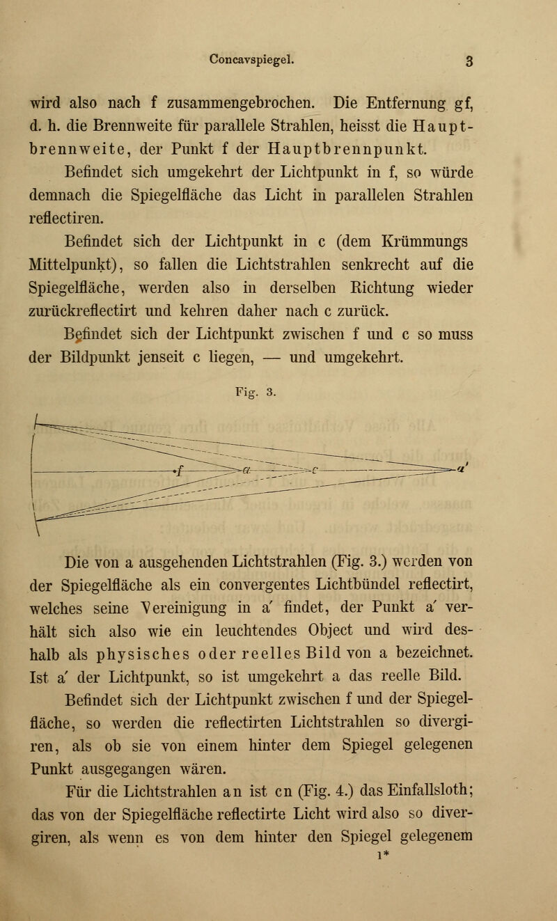 wird also nach f zusammengebrochen. Die Entfernung gf, d. h. die Brennweite für parallele Strahlen, heisst die Haupt- brennweite, der Punkt f der Hauptbrennpunkt. Befindet sich umgekehrt der Lichtpunkt in f, so würde demnach die Spiegelfläche das Licht in parallelen Strahlen reflectiren. Befindet sich der Lichtpunkt in c (dem Krümmungs Mittelpunkt), so fallen die Lichtstrahlen senkrecht auf die Spiegelfläche, werden also in derselben Richtung wieder zurückreflectirt und kehren daher nach c zurück. Befindet sich der Lichtpunkt zwischen f und c so muss der Bildpunkt jenseit c liegen, — und umgekehrt. Fig. 3. Die von a ausgehenden Lichtstrahlen (Fig. 3.) werden von der Spiegelfläche als ein convergentes Lichtbündel reflectirt, welches seine Bereinigung in a' findet, der Punkt a' ver- hält sich also wie ein leuchtendes Object und wird des- halb als physisches oder reelles Bild von a bezeichnet. Ist a' der Lichtpunkt, so ist umgekehrt a das reelle Bild. Befindet sich der Lichtpunkt zwischen f und der Spiegel- fläche, so werden die reflectirten Lichtstrahlen so divergi- ren, als ob sie von einem hinter dem Spiegel gelegenen Punkt ausgegangen wären. Für die Lichtstrahlen an ist cn (Fig. 4.) das Einfallsloth; das von der Spiegelfläche reflectirte Licht wird also so diver- giren, als wenn es von dem hinter den Spiegel gelegenem