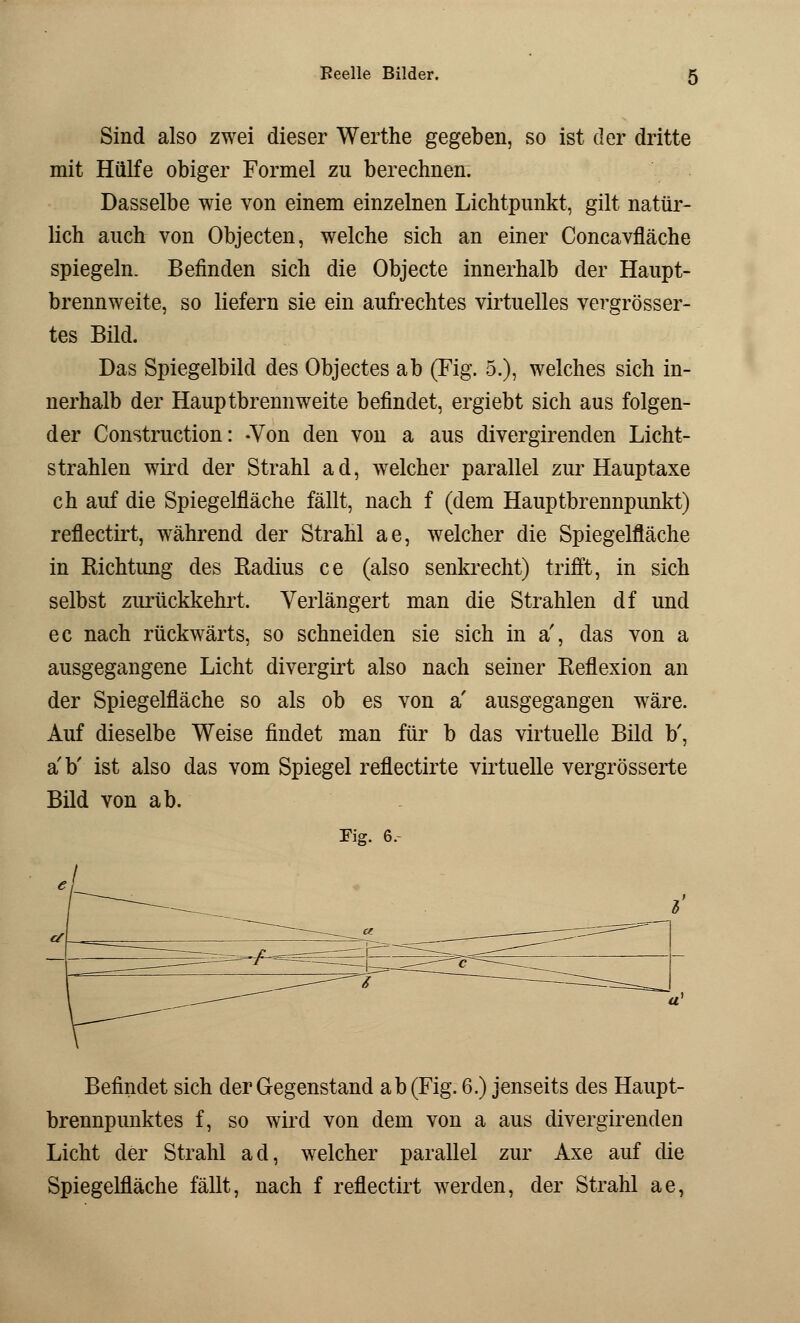 Beeile Bilder. g Sind also zwei dieser Werthe gegeben, so ist der dritte mit Hülfe obiger Formel zu berechnen. Dasselbe wie von einem einzelnen Lichtpunkt, gilt natür- lich auch von Objecten, welche sich an einer Concavfläche spiegeln. Befinden sich die Objecte innerhalb der Haupt- brennweite, so liefern sie ein aufrechtes virtuelles vergrösser- tes Bild. Das Spiegelbild des Objectes ab (Fig. 5.), welches sich in- nerhalb der Hauptbrennweite befindet, ergiebt sich aus folgen- der Construction: -Von den von a aus divergirenden Licht- strahlen wird der Strahl ad, welcher parallel zur Hauptaxe ch auf die Spiegelfläche fällt, nach f (dem Hauptbrennpunkt) reflectirt, während der Strahl ae, welcher die Spiegelfläche in Richtung des Radius ce (also senkrecht) trifft, in sich selbst zurückkehrt. Verlängert man die Strahlen df und ec nach rückwärts, so schneiden sie sich in a', das von a ausgegangene Licht divergirt also nach seiner Reflexion an der Spiegelfläche so als ob es von a' ausgegangen wäre. Auf dieselbe Weise findet man für b das virtuelle Bild b', a'b' ist also das vom Spiegel reflectirte virtuelle vergrösserte Bild von ab. Fig. 6, J Befindet sich der Gegenstand ab (Fig. 6.) jenseits des Haupt- brennpunktes f, so wird von dem von a aus divergirenden Licht der Strahl ad, welcher parallel zur Axe auf die Spiegelfläche fällt, nach f reflectirt werden, der Strahl ae,