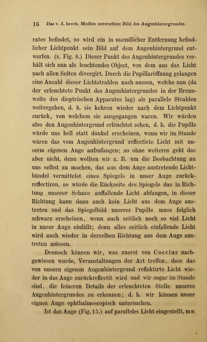 rates befindet, so wird ein in unendlicher Entfernung befind- licher Lichtpunkt sein Bild auf dem Augenhintergrund ent- werfen, (s. Fig. 8.) Dieser Punkt des Augenhintergrundes ver- hält sich nun als leuchtendes Object, von dem aus das Licht nach allen Seiten divergirt. Durch die Pupillaröffnung gelangen eine Anzahl dieser Lichtstrahlen nach aussen, welche nun (da der erleuchtete Punkt des Augenhintergrundes in der Brenn- weite des dioptrischen Apparates lag) als parallele Strahlen weitergehen, d. h. sie kehren wieder nach dem Lichtpunkt zurück, von welchem sie ausgegangen waren. Wir würden also den Augenhintergrund erleuchtet sehen, d. h. die Pupille würde uns hell statt dunkel erscheinen, wenn wir im Stande wären das vom Augenhintergrund reflectirte Licht mit un- serm eigenen Auge aufzufangen; so ohne weiteres geht das aber nicht, denn wollten wir z. B. um die Beobachtung an uns selbst zu machen, das aus dem Auge austretende Licht- bündel vermittelst eines Spiegels in unser Auge zurück- reflectiren, so würde die Rückseite des Spiegels das in Rich- tung unserer Sehaxe auffallende Licht abfangen, in dieser Richtung kann dann auch kein Licht aus dem Auge aus- treten und das Spiegelbild unserer Pupille muss folglich schwarz erscheinen, wenn auch seitlich noch so viel Licht in unser Auge einfällt; denn alles seitlich einfallende Licht wird auch wieder in derselben Richtung aus dem Auge aus- treten müssen. Dennoch können wir, was zuerst von Coccius nach- gewiesen wurde, Veranstaltungen der Art treffen, dass das von unsern eigenen Augenhintergrund reflektirte Licht wie- der in das Auge zurückreflectit wird und wir sogar im Stande sind, die feineren Details der erleuchteten Stelle unseres Augenhintergrundes zu erkennen; d. h. wir können unser eignes Auge ophthalmoscopisch untersuchen. Ist das Auge (Fig. 15.) auf paralleles Licht eingestellt, mn