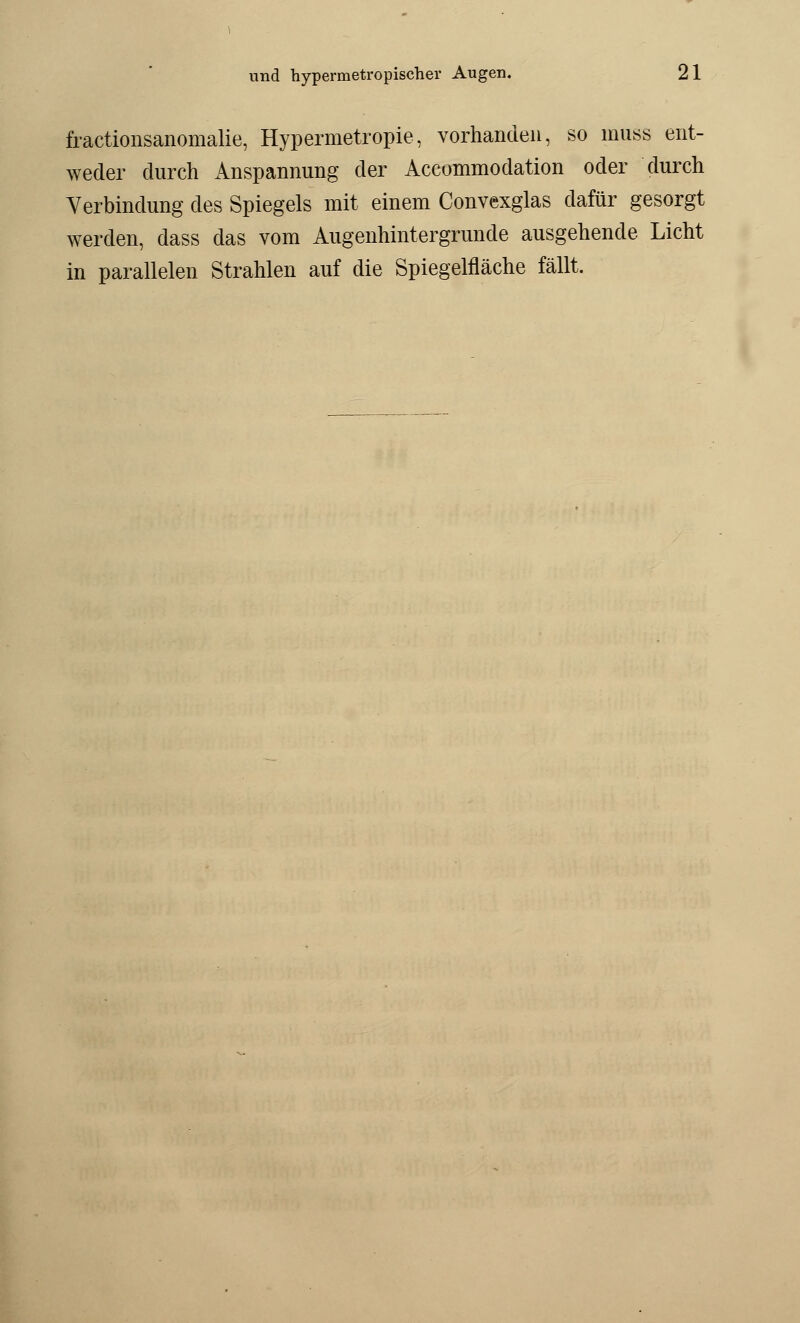 fractionsanomalie, Hypermetropie, vorhanden, so muss ent- weder durch Anspannung der Accommodation oder durch Verbindung des Spiegels mit einem Convexglas dafür gesorgt werden, dass das vom Augenhintergrunde ausgehende Licht in parallelen Strahlen auf die Spiegelfläche fällt.