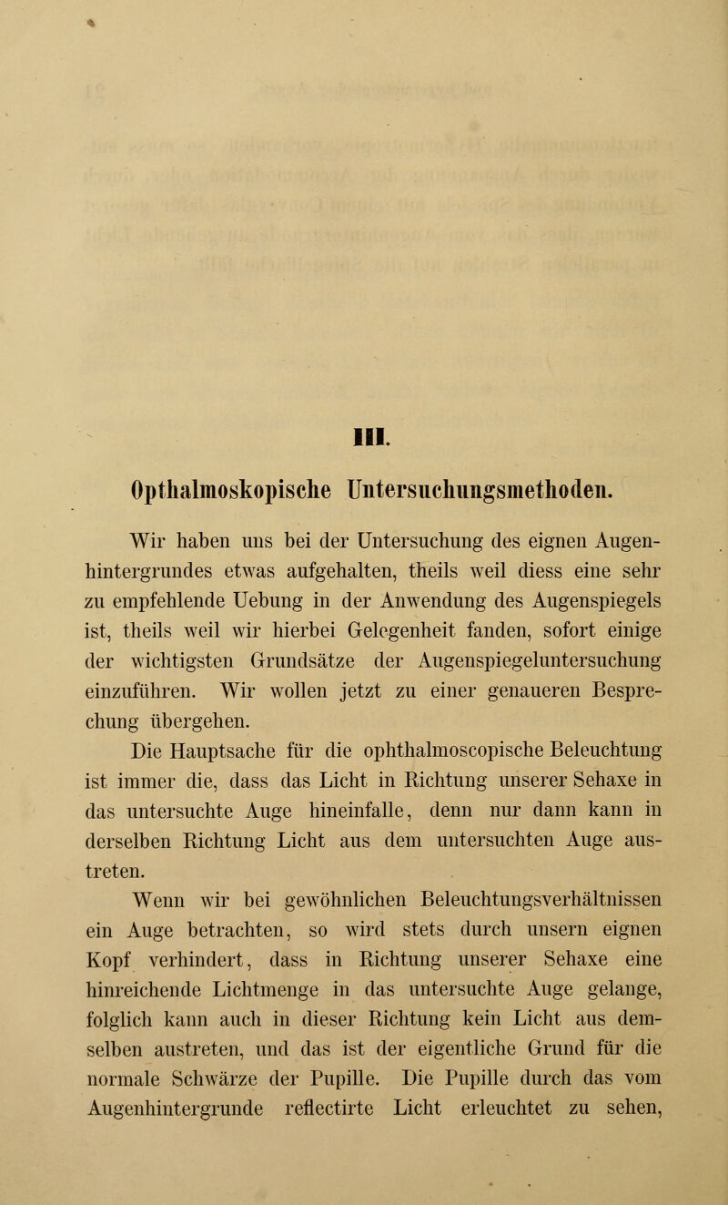 10L Opthalmoskopische Untersuchiingsmethoden. Wir haben uns bei der Untersuchung des eignen Augen- hintergrundes etwas aufgehalten, theils weil diess eine sehr zu empfehlende Uebung in der Anwendung des Augenspiegels ist, theils weil wir hierbei Gelegenheit fanden, sofort einige der wichtigsten Grundsätze der Augenspiegeluntersuchung einzuführen. Wir wollen jetzt zu einer genaueren Bespre- chung übergehen. Die Hauptsache für die ophthalmoscopische Beleuchtung ist immer die, dass das Licht in Richtung unserer Sehaxe in das untersuchte Auge hineinfalle, denn nur dann kann in derselben Richtung Licht aus dem untersuchten Auge aus- treten. Wenn wir bei gewöhnlichen Beleuchtungsverhältnissen ein Auge betrachten, so wird stets durch unsern eignen Kopf verhindert, dass in Richtung unserer Sehaxe eine hinreichende Lichtmenge in das untersuchte Auge gelange, folglich kann auch in dieser Richtung kein Licht aus dem- selben austreten, und das ist der eigentliche Grund für die normale Schwärze der Pupille. Die Pupille durch das vom Augenhintergrunde reflectirte Licht erleuchtet zu sehen,