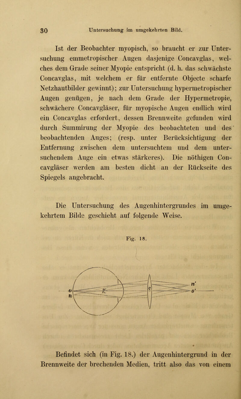 Ist der Beobachter myopisch, so braucht er zur Unter- suchung emmetropischer Augen dasjenige Concavglas, wel- ches dem Grade seiner Myopie entspricht (d. h. das schwächste Concavglas, mit welchem er für entfernte Objecte scharfe Netzhautbilder gewinnt); zur Untersuchung hypermetropischer Augen genügen, je nach dem Grade der Hypermetropie, schwächere Concavgläser, für myopische Augen endlich wird ein Concavglas erfordert, dessen Brennweite gefunden wird durch Summirung der Myopie des beobachteten und des beobachtenden Auges; (resp. unter Berücksichtigung der Entfernung zwischen dem untersuchtem und dem unter- suchendem Auge ein etwas stärkeres). Die nöthigen Con- cavgläser werden am besten dicht an der Rückseite des Spiegels angebracht. Die Untersuchung des Augenhintergrundes im umge- kehrtem Bilde geschieht auf folgende Weise. Fig. 18. Befindet sich (in Fig. 18.) der Augenhintergrund in der Brennweite der brechenden Medien, tritt also das von einem