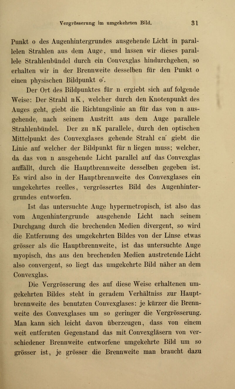 Punkt o des Augenhintergrundes ausgehende Licht in paral- lelen Strahlen aus dem Auge, und lassen wir dieses paral- lele Strahlenbündel durch ein Convexglas hindurchgehen, so erhalten wir in der Brennweite desselben für den Punkt o einen physischen Bildpunkt o'. Der Ort des Bildpunktes für n ergiebt sich auf folgende Weise: Der Strahl nK, welcher durch den Knotenpunkt des Auges geht, giebt die Richtungslinie an für das von n aus- gehende, nach seinem Austritt aus dem Auge parallele Strahlenbündel. Der zu nK parallele, durch den optischen Mittelpunkt des Convexglases gehende Strahl cn giebt die Linie auf welcher der Bildpunkt für n liegen muss; welcher, da das von n ausgehende Licht parallel auf das Convexglas auffällt, durch die Hauptbrennweite desselben gegeben ist, Es wird also in der Hauptbrennweite des Convexglases ein umgekehrtes reelles, vergrößertes Bild des Augenhinter- grundes entworfen. Ist das untersuchte Auge hypermetropisch, ist also das vom Augenhintergrunde ausgehende Licht nach seinem Durchgang durch die brechenden Medien divergent, so wird die Entfernung des umgekehrten Bildes von der Linse etwas grösser als die Hauptbrennweite, ist das untersuchte Auge myopisch, das aus den brechenden Medien austretende Licht also convergent, so liegt das umgekehrte Bild näher an dem Convexglas. Die Vergrösserung des auf diese Weise erhaltenen um- gekehrten Bildes steht in geradem Verhältniss zur Haupt- brennweite des benutzten Convexglases: je kürzer die Brenn- weite des Convexglases um so geringer die Vergrösserung. Man kann sich leicht davon überzeugen, dass von einem weit entfernten Gegenstand das mit Convexgläsern von ver- schiedener Brennweite entworfene umgekehrte Bild um so grösser ist, je grösser die Brennweite man braucht dazu