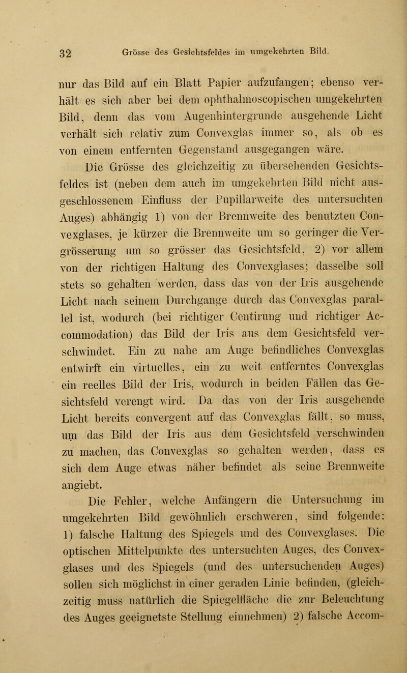 nur das Bild auf ein Blatt Papier aufzufangen; ebenso ver- hält es sich aber bei dem ophthalmoscopischen umgekehrten Bild, denn das vom Augenhintergrunde ausgehende Licht verhält sich relativ zum Convexglas immer so, als ob es von einem entfernten Gegenstand ausgegangen wäre. Die Grösse des gleichzeitig zu übersehenden Gesichts- feldes ist (neben dem auch im umgekehrten Bild nicht aus- geschlossenem Einfluss der Pupillarweite des untersuchten Auges) abhängig 1) von der Brennweite des benutzten Con- vexglases, je kürzer die Brennweite um so geringer die Ver- größerung um so grösser das Gesichtsfeld, 2) vor allem von der richtigen Haltung des Convexglases; dasselbe soll stets so gehalten werden, dass das von der Iris ausgehende Licht nach seinem Durchgange durch das Convexglas paral- lel ist, wodurch (bei richtiger Centirung und richtiger Ac- commodation) das Bild der Iris aus dem Gesichtsfeld ver- schwindet. Ein zu nahe am Auge befindliches Convexglas entwirft ein virtuelles, ein zu weit entferntes Convexglas ein reelles Bild der Iris, wodurch in beiden Fällen das Ge- sichtsfeld verengt wird. Da das von der Iris ausgehende Licht bereits convergent auf das Convexglas fällt, so muss, um das Bild der Iris aus dem Gesichtsfeld verschwinden zu machen, das Convexglas so gehalten werden, dass es sich dem Auge etwas näher befindet als seine Brennweite angiebt. Die Fehler, welche Anfängern die Untersuchung im umgekehrten Bild gewöhnlich erschweren, sind folgende: 1) falsche Haltung des Spiegels und des Convexglases. Die optischen Mittelpunkte des untersuchten Auges, des Convex- glases und des Spiegels (und des untersuchenden Auges) sollen sich möglichst in einer geraden Linie befinden, (gleich- zeitig muss natürlich die Spiegelfläche die zur Beleuchtung des Auges geeignetste Stellung einnehmen) 2) falsche Accom-