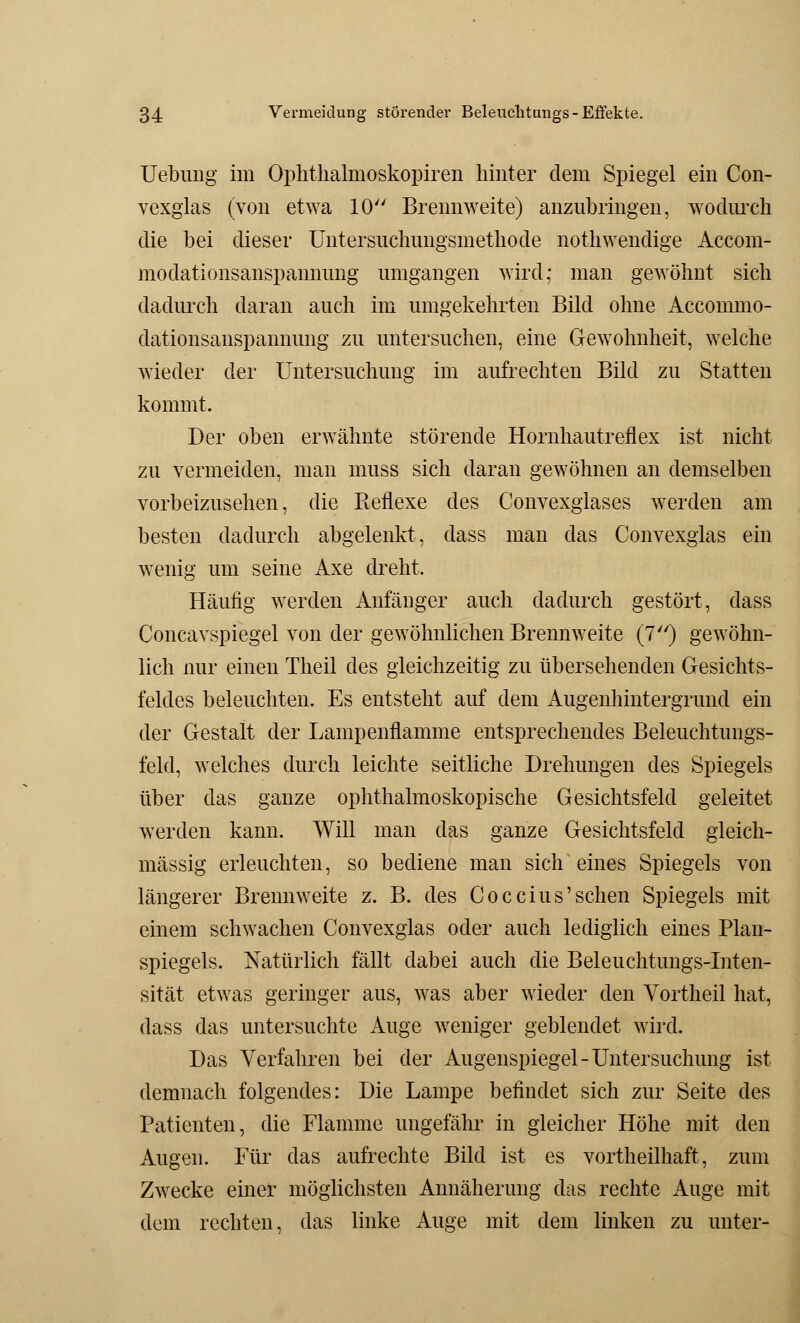 Uebung im Ophthalmoskopien hinter dem Spiegel ein Con- vexglas (von etwa 10 Brennweite) anzubringen, wodurch die bei dieser Untersuchungsmethode nothwendige Accom- modationsanspannung umgangen wird; man gewöhnt sich dadurch daran auch im umgekehrten Bild ohne Accommo- dationsanspannung zu untersuchen, eine Gewohnheit, welche wieder der Untersuchung im aufrechten Bild zu Statten kommt. Der oben erwähnte störende Hornhautreflex ist nicht zu vermeiden, man muss sich daran gewöhnen an demselben vorbeizusehen, die Reflexe des Convexglases werden am besten dadurch abgelenkt, dass man das Convexglas ein wenig um seine Axe dreht. Häufig werden Anfänger auch dadurch gestört, dass Concavspiegel von der gewöhnlichen Brennweite (7) gewöhn- lich nur einen Theil des gleichzeitig zu übersehenden Gesichts- feldes beleuchten. Es entsteht auf dem Augenhintergrund ein der Gestalt der Lampenflamme entsprechendes Beleuchtungs- feld, welches durch leichte seitliche Drehungen des Spiegels über das ganze ophthalmoskopische Gesichtsfeld geleitet werden kann. Will man das ganze Gesichtsfeld gleich- massig erleuchten, so bediene man sich eines Spiegels von längerer Brennweite z. B. des Coccius'sehen Spiegels mit einem schwachen Convexglas oder auch lediglich eines Plan- spiegels. Natürlich fällt dabei auch die Beleuchtungs-Inten- sität etwas geringer aus, was aber wieder den Vortheil hat, dass das untersuchte Auge weniger geblendet wird. Das Verfahren bei der Augenspiegel-Untersuchung ist demnach folgendes: Die Lampe befindet sich zur Seite des Patienten, die Flamme ungefähr in gleicher Höhe mit den Augen. Für das aufrechte Bild ist es vortheilhaft, zum Zwecke einer möglichsten Annäherung das rechte Auge mit dem rechten, das linke Auge mit dem linken zu unter-