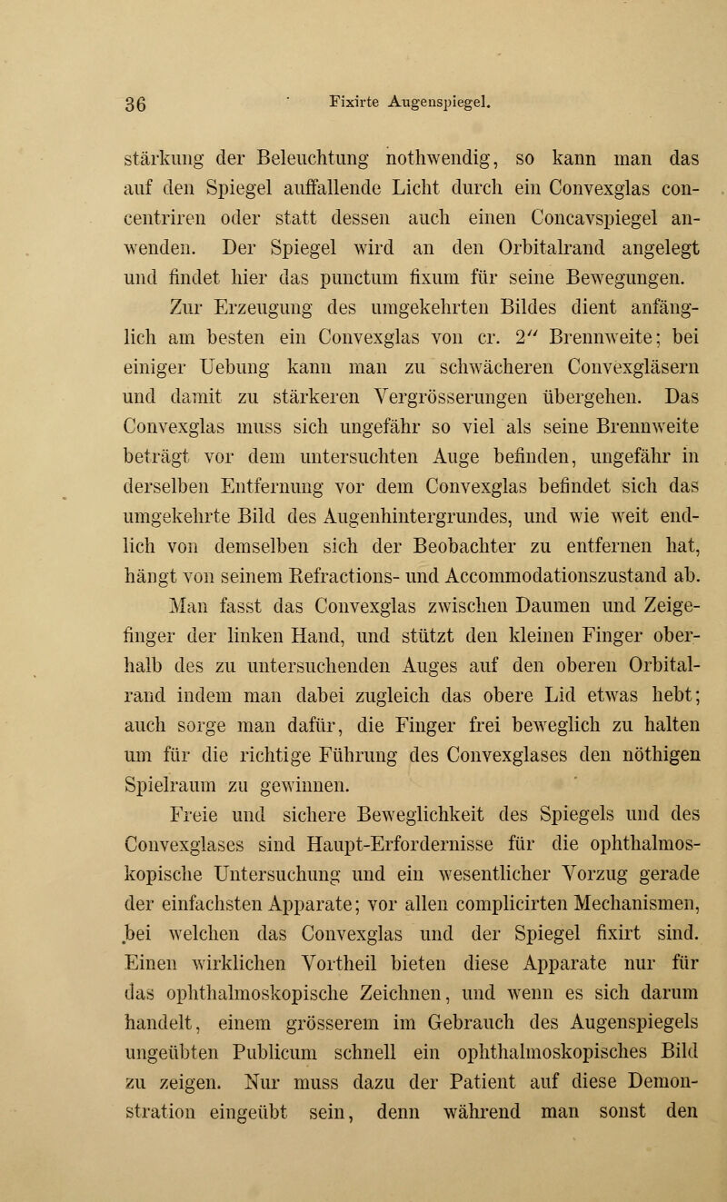 Stärkung der Beleuchtung nothwendig, so kann man das auf den Spiegel auffallende Licht durch ein Convexglas con- centriren oder statt dessen auch einen Concavspiegel an- wenden. Der Spiegel wird an den Orbitalrand angelegt und findet hier das punctum fixum für seine Bewegungen. Zur Erzeugung des umgekehrten Bildes dient anfäng- lich am besten ein Convexglas von er. 2 Brennweite; bei einiger Uebung kann man zu schwächeren Convexgläsern und damit zu stärkeren Vergrösserungen übergehen. Das Convexglas muss sich ungefähr so viel als seine Brennweite beträgt vor dem untersuchten Auge befinden, ungefähr in derselben Entfernung vor dem Convexglas befindet sich das umgekehrte Bild des Augenhintergrundes, und wie weit end- lich von demselben sich der Beobachter zu entfernen hat, hängt von seinem Befractions- und Accommodationszustand ab. Man fasst das Convexglas zwischen Daumen und Zeige- finger der linken Hand, und stützt den kleinen Finger ober- halb des zu untersuchenden Auges auf den oberen Orbital- rand indem man dabei zugleich das obere Lid etwas hebt; auch sorge man dafür, die Finger frei beweglich zu halten um für die richtige Führung des Convexglases den nöthigen Spielraum zu gewinnen. Freie und sichere Beweglichkeit des Spiegels und des Convexglases sind Haupt-Erfordernisse für die ophthalmos- kopische Untersuchung und ein wesentlicher Vorzug gerade der einfachsten Apparate; vor allen complicirten Mechanismen, bei welchen das Convexglas und der Spiegel fixirt sind. Einen wirklichen Vortheil bieten diese Apparate nur für das ophthalmoskopische Zeichnen, und wenn es sich darum handelt, einem grösserem im Gebrauch des Augenspiegels ungeübten Publicum schnell ein ophthalmoskopisches Bild zu zeigen. Nur muss dazu der Patient auf diese Demon- stration eingeübt sein, denn während man sonst den