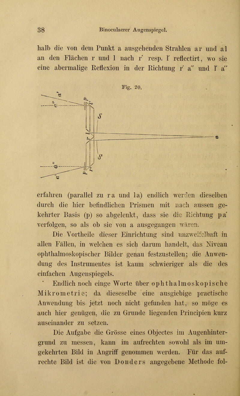 halb die von dem Punkt a ausgehenden Strahlen ar und al an den Flächen r und 1 nach r resp. 1' reflectirt, wo sie eine abermalige Reflexion in der Richtung r a und 1' a Fig. 20. •sm —-Ö-- ■:^4 6' ~i erfahren (parallel zu ra und la) endlich werden dieselben durch die hier befindlichen Prismen mit nach aussen ge- kehrter Basis (p) so abgelenkt, dass sie die Richtung pa verfolgen, so als ob sie von a ausgegangen wären. Die Vortheile dieser Einrichtung sind unzweifelhaft in allen Fällen, in welchen es sich darum handelt, das Niveau ophthalmoskopischer Bilder genau festzustellen; die Anwen- dung des Instrumentes ist kaum schwieriger als die des einfachen Augenspiegels. Endlich noch einge Worte über ophthalmoskopische Mikrometrie; da dieseselbe eine ausgiebige practische Anwendung bis jetzt noch nicht gefunden hat, so möge es auch hier genügen, die zu Grunde liegenden Principien kurz auseinander zu setzen. Die Aufgabe die Grösse eines Objectes im Augenhinter- grund zu messen, kann im aufrechten sowohl als im um- gekehrten Bild in Angriff genommen werden. Für das auf- rechte Bild ist die von Donders angegebene Methode fol-