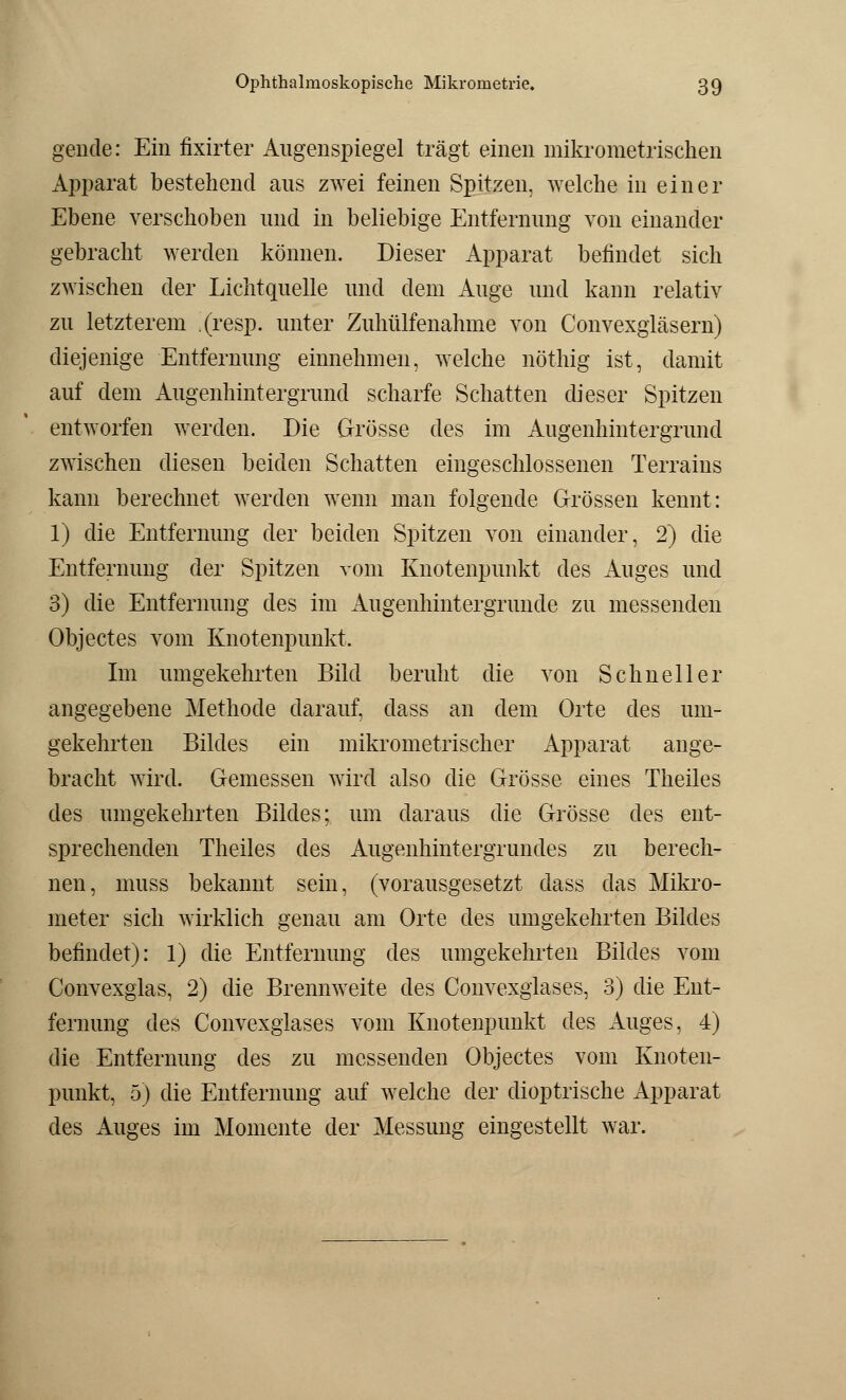 gende: Ein fixirter Augenspiegel trägt einen mikrometrischen Apparat bestehend aus zwei feinen Spitzen, welche in einer Ebene verschoben und in beliebige Entfernung von einander gebracht werden können. Dieser Apparat befindet sich zwischen der Lichtquelle und dem Auge und kann relativ zu letzterem (resp. unter Zuhülfenahme von Convexgläsern) diejenige Entfernung einnehmen, welche nöthig ist, damit auf dem Augenhintergrund scharfe Schatten dieser Spitzen entworfen werden. Die Grösse des im Augenhintergrund zwischen diesen beiden Schatten eingeschlossenen Terrains kann berechnet werden wenn man folgende Grössen kennt: 1) die Entfernung der beiden Spitzen von einander, 2) die Entfernung der Spitzen vom Knotenpunkt des Auges und 3) die Entfernung des im Augenhintergrunde zu messenden Objectes vom Knotenpunkt. Im umgekehrten Bild beruht die von Schneller angegebene Methode darauf, dass an dem Orte des um- gekehrten Bildes ein mikrometrischer Apparat ange- bracht wird. Gemessen wird also die Grösse eines Theiles des umgekehrten Bildes; um daraus die Grösse des ent- sprechenden Theiles des Augenhintergrundes zu berech- nen, muss bekannt sein, (vorausgesetzt dass das Mikro- meter sich wirklich genau am Orte des umgekehrten Bildes befindet): 1) die Entfernung des umgekehrten Bildes vom Convexglas, 2) die Brennweite des Convexglases, 3) die Ent- fernung des Convexglases vom Knotenpunkt des Auges, 4) die Entfernung des zu messenden Objectes vom Knoten- punkt, 5) die Entfernung auf welche der dioptrische Apparat des Auges im Momente der Messung eingestellt war.