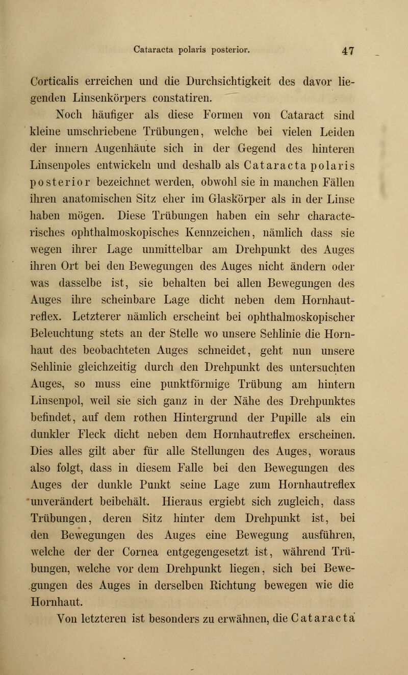 Corticalis erreichen und die Durchsichtigkeit des davor lie- genden Linsenkörpers constatiren. Noch häufiger als diese Formen von Cataract sind kleine umschriebene Trübungen, welche bei vielen Leiden der innern Augenhäute sich in der Gegend des hinteren Linsenpoles entwickeln und deshalb als Cataracta polaris posterior bezeichnet werden, obwohl sie in manchen Fällen ihren anatomischen Sitz eher im Glaskörper als in der Linse haben mögen. Diese Trübungen haben ein sehr characte- risches ophthalmoskopisches Kennzeichen, nämlich dass sie wegen ihrer Lage unmittelbar am Drehpunkt des Auges ihren Ort bei den Bewegungen des Auges nicht ändern oder was dasselbe ist, sie behalten bei allen Bewegungen des Auges ihre scheinbare Lage dicht neben dem Hornhaut- reflex. Letzterer nämlich erscheint bei ophthalmoskopischer Beleuchtung stets an der Stelle wo unsere Sehlinie die Horn- haut des beobachteten Auges schneidet, geht nun unsere Sehlinie gleichzeitig durch den Drehpunkt des untersuchten Auges, so muss eine punktförmige Trübung am hintern Linsenpol, weil sie sich ganz in der Nähe des Drehpunktes befindet, auf dem rothen Hintergrund der Pupille als ein dunkler Fleck dicht neben dem Hornhautreflex erscheinen. Dies alles gilt aber für alle Stellungen des Auges, woraus also folgt, dass in diesem Falle bei den Bewegungen des Auges der dunkle Punkt seine Lage zum Hornhautreflex unverändert beibehält. Hieraus ergiebt sich zugleich, dass Trübungen, deren Sitz hinter dem Drehpunkt ist, bei den Bewegungen des Auges eine Bewegung ausführen, welche der der Cornea entgegengesetzt ist, während Trü- bungen, welche vor dem Drehpunkt liegen, sich bei Bewe- gungen des Auges in derselben Richtung bewegen wie die Hornhaut. Von letzteren ist besonders zu erwähnen, die Cataracta