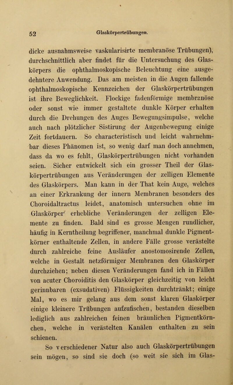 dicke ausnahmsweise vaskularisirte membranöse Trübungen), durchschnittlich aber findet für die Untersuchung des Glas- körpers die ophthalmoskopische Beleuchtung eine ausge- dehntere Anwendung. Das am meisten in die Augen fallende ophthalmoskopische Kennzeichen der Glaskörpertrübungen ist ihre Beweglichkeit. Flockige fadenförmige membranöse oder sonst wie immer gestaltete dunkle Körper erhalten durch die Drehungen des Auges Bewegungsimpulse, welche auch nach plötzlicher Sistirung der Augenbewegung einige Zeit fortdauern. So characteristisch und leicht wahrnehm- bar dieses Phänomen ist, so wenig darf man doch annehmen, dass da wo es fehlt, Glaskörpertrübungen nicht vorhanden seien. Sicher entwickelt sich ein grosser Theil der Glas- körpertrübungen aus Veränderungen der zelligen Elemente des Glaskörpers. Man kann in der That kein Auge, welches an einer Erkrankung der innern Membranen besonders des Choroidaltractus leidet, anatomisch untersuchen ohne im Glaskörper' erhebliche Veränderungen der zelligen Ele- mente zu finden. Bald sind es grosse Mengen rundlicher, häufig in Kerntheilung begriffener, manchmal dunkle Pigment- körner enthaltende Zellen, in andere Fälle grosse verästelte durch zahlreiche feine Ausläufer anostomosirende Zellen, welche in Gestalt netzförmiger Membranen den Glaskörper durchziehen; neben diesen Veränderungen fand ich in Fällen von acuter Choroiditis den Glaskörper gleichzeitig von leicht gerinnbaren (exsudativen) Flüssigkeiten durchtränkt; einige Mal, wo es mir gelang aus dem sonst klaren Glaskörper einige kleinere Trübungen aufzufischen, bestanden dieselben lediglich aus zahlreichen feinen bräunlichen Pigmentkörn- chen, welche in verästelten Kanälen enthalten zu sein schienen. So verschiedener Natur also auch Glaskörpertrübungen sein mögen, so sind sie doch (so weit sie sich im Glas-