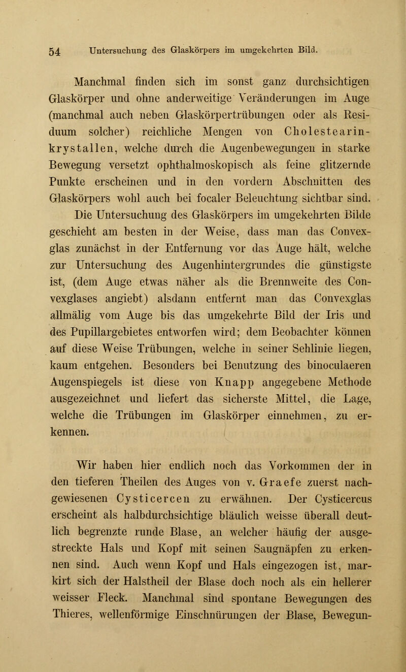 Manchmal finden sich im sonst ganz durchsichtigen Glaskörper und ohne anderweitige Veränderungen im Auge (manchmal auch neben Glaskörpertrübungen oder als Resi- duum solcher) reichliche Mengen von Cholestearin- krystallen, welche durch die Augenbewegungen in starke Bewegung versetzt ophthalmoskopisch als feine glitzernde Punkte erscheinen und in den vordem Abschnitten des Glaskörpers wohl auch bei focaler Beleuchtung sichtbar sind. Die Untersuchung des Glaskörpers im umgekehrten Bilde geschieht am besten in der Weise, dass man das Convex- glas zunächst in der Entfernung vor das Auge hält, welche zur Untersuchung des Augenhintergrundes die günstigste ist, (dem Auge etwas näher als die Brennweite des Con- vexglases angiebt) alsdann entfernt man das Convexglas allmälig vom Auge bis das umgekehrte Bild der Iris und des Pupillargebietes entworfen wird; dem Beobachter können auf diese Weise Trübungen, welche in seiner Sehlinie liegen, kaum entgehen. Besonders bei Benutzung des binoculaeren Augenspiegels ist diese von Knapp angegebene Methode ausgezeichnet und liefert das sicherste Mittel, die Lage, welche die Trübungen im Glaskörper einnehmen, zu er- kennen. Wir haben hier endlich noch das Vorkommen der in den tieferen Theilen des Auges von v. Graefe zuerst nach- gewiesenen Cysticercen zu erwähnen. Der Cysticercus erscheint als halbdurchsichtige bläulich weisse überall deut- lich begrenzte runde Blase, an welcher häufig der ausge- streckte Hals und Kopf mit seinen Saugnäpfen zu erken- nen sind. Auch wenn Kopf und Hals eingezogen ist, mar- kirt sich der Halstheil der Blase doch noch als ein hellerer weisser Fleck. Manchmal sind spontane Bewegungen des Thieres, wellenförmige Einschnürungen der Blase, Bewegun-