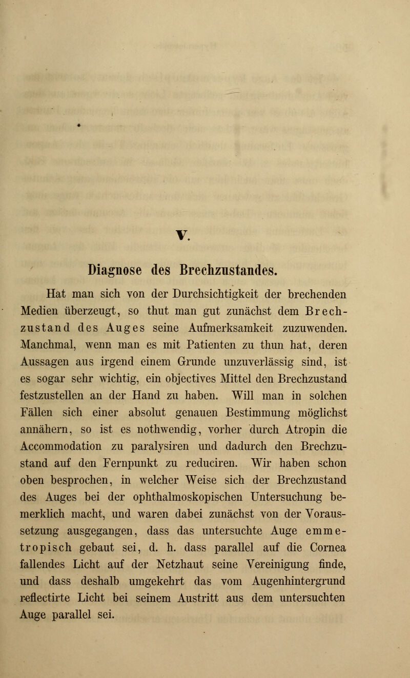 Diagnose des Brechzustandes. Hat man sich von der Durchsichtigkeit der brechenden Medien überzeugt, so thut man gut zunächst dem Brech- zustand des Auges seine Aufmerksamkeit zuzuwenden. Manchmal, wenn man es mit Patienten zu thun hat, deren Aussagen aus irgend einem Grunde unzuverlässig sind, ist es sogar sehr wichtig, ein objectives Mittel den Brechzustand festzustellen an der Hand zu haben. Will man in solchen Fällen sich einer absolut genauen Bestimmung möglichst annähern, so ist es nothwendig, vorher durch Atropin die Accommodation zu paralysiren und dadurch den Brechzu- stand auf den Fernpunkt zu reduciren. Wir haben schon oben besprochen, in welcher Weise sich der Brechzustand des Auges bei der ophthalmoskopischen Untersuchung be- merklich macht, und waren dabei zunächst von der Voraus- setzung ausgegangen, dass das untersuchte Auge emme- tropisch gebaut sei, d. h. dass parallel auf die Cornea fallendes Licht auf der Netzhaut seine Vereinigung finde, und dass deshalb umgekehrt das vom Augenhintergrund reflectirte Licht bei seinem Austritt aus dem untersuchten Auge parallel sei.