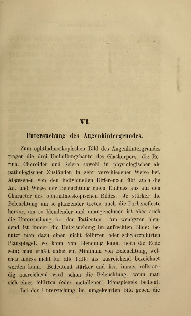 VI. Untersuchung des Augenhintergrundes. Zum ophthalmoskopischen Bild des Augenhintergrimdes tragen die drei Umhüllungshäute des Glaskörpers, die Re- tina, Choroiden und Sclera sowohl in physiologischen als pathologischen Zuständen in sehr verschiedener Weise bei. Abgesehen von den individuellen Differenzen übt auch die Art und Weise der Beleuchtung einen Einfluss aus auf den Character des ophthalmoskopischen Bildes. Je stärker die Beleuchtung um so glänzender treten auch die Farbeneffecte hervor, um so blendender und unangenehmer ist aber auch die Untersuchung für den Patienten. Am wenigsten blen- dend ist immer die Untersuchung im aufrechten Bilde; be- nutzt man dazu einen nicht foliirten oder schwarzfoliirten Planspiegel, so kann von Blendung kaum noch die Rede sein; man erhält dabei ein Minimum von Beleuchtung, wel- ches indess nicht für alle Fälle als ausreichend bezeichnet werden kann. Bedeutend stärker und fast immer vollstän- dig ausreichend wird schon die Beleuchtung, wenn man sich eines foliirten (oder metallenen) Planspiegels bedient. Bei der Untersuchung im umgekehrten Bild geben die