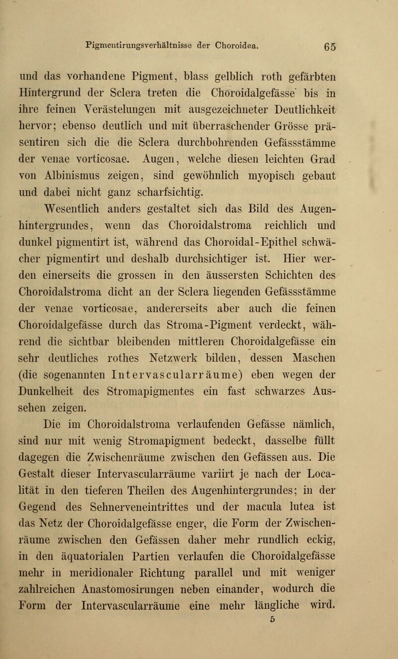 Pigmentirungsverhältnisse der Choroidea. ß5 und das vorhandene Pigment, blass gelblich roth gefärbten Hintergrund der Sclera treten die Choroidalgefässe' bis in ihre feinen Verästelungen mit ausgezeichneter Deutlichkeit hervor; ebenso deutlich und mit überraschender Grösse prä- sentiren sich die die Sclera durchbohr enden Gefässstämme der venae vorticosae. Augen, welche diesen leichten Grad von Albinismus zeigen, sind gewöhnlich myopisch gebaut und dabei nicht ganz scharfsichtig. Wesentlich anders gestaltet sich das Bild des Augen- hintergrundes, wenn das Choroidalstroma reichlich und dunkel pigmentirt ist, während das Choroidal-Epithel schwä- cher pigmentirt und deshalb durchsichtiger ist. Hier wer- den einerseits die grossen in den äussersten Schichten des Choroidalstroma dicht an der Sclera liegenden Gefässstämme der venae vorticosae, andererseits aber auch die feinen Choroidalgefässe durch das Stroma-Pigment verdeckt, wäh- rend die sichtbar bleibenden mittleren Choroidalgefässe ein sehr deutliches rothes Netzwerk bilden, dessen Maschen (die sogenannten Intervascularräume) eben wegen der Dunkelheit des Stromapigmentes ein fast schwarzes Aus- sehen zeigen. Die im Choroidalstroma verlaufenden Gefässe nämlich, sind nur mit wenig Stromapigment bedeckt, dasselbe füllt dagegen die Zwischenräume zwischen den Gefässen aus. Die Gestalt dieser Intervascularräume variirt je nach der Loca- lität in den tieferen Theilen des Augenhintergrundes; in der Gegend des Sehnerveneintrittes und der macula lutea ist das Netz der Choroidalgefässe enger, die Form der Zwischen- räume zwischen den Gefässen daher mehr rundlich eckig, in den äquatorialen Partien verlaufen die Choroidalgefässe mehr in meridionaler Richtung parallel und mit weniger zahlreichen Anastomosirungen neben einander, wodurch die Form der Intervascularräume eine mehr längliche wird. 5