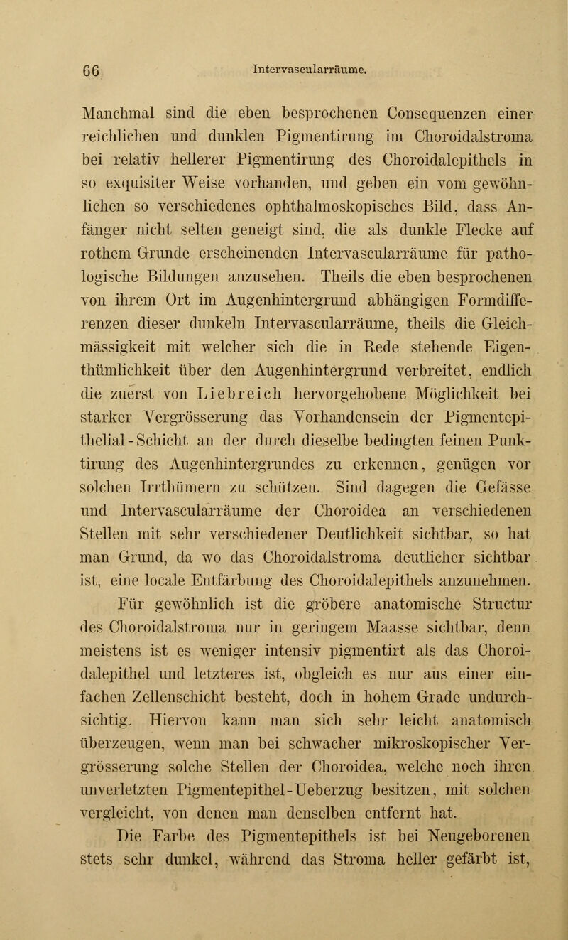 Manchmal sind die eben besprochenen Consequenzen einer reichlichen und dunklen Pigmentirung im Choroidalstroma bei relativ hellerer Pigmentirung des Choroidalepithels in so exquisiter Weise vorhanden, und geben ein vom gewöhn- lichen so verschiedenes ophthalmoskopisches Bild, dass An- fänger nicht selten geneigt sind, die als dunkle Flecke auf rothem Grunde erscheinenden Intervascularräume für patho- logische Bildungen anzusehen. Theils die eben besprochenen von ihrem Ort im Augenhintergrund abhängigen Formdiffe- renzen dieser dunkeln Intervascularräume, theils die Gleich- mässigkeit mit welcher sich die in Bede stehende Eigen- thümlichkeit über den Augenhintergrund verbreitet, endlich die zuerst von Liebreich hervorgehobene Möglichkeit bei starker Vergrösserung das Vorhandensein der Pigmentepi- thelial - Schicht an der durch dieselbe bedingten feinen Punk- tirung des Augenhintergrundes zu erkennen, genügen vor solchen Irrthümern zu schützen. Sind dagegen die Gefässe und Intervascularräume der Choroidea an verschiedenen Stellen mit sehr verschiedener Deutlichkeit sichtbar, so hat man Grund, da wo das Choroidalstroma deutlicher sichtbar ist, eine locale Entfärbung des Choroidalepithels anzunehmen. Für gewöhnlich ist die gröbere anatomische Structur des Choroidalstroma nur in geringem Maasse sichtbar, denn meistens ist es weniger intensiv pigmentirt als das Choroi- dalepithel und letzteres ist, obgleich es nur aus einer ein- fachen Zellenschicht besteht, doch in hohem Grade undurch- sichtig. Hiervon kann man sich sehr leicht anatomisch überzeugen, wenn man bei schwacher mikroskopischer Ver- grösserung solche Stellen der Choroidea, welche noch ihren unverletzten Pigmentepithel-Ueberzug besitzen, mit solchen vergleicht, von denen man denselben entfernt hat. Die Farbe des Pigmentepithels ist bei Neugeborenen stets sehr dunkel, während das Stroma heller gefärbt ist,