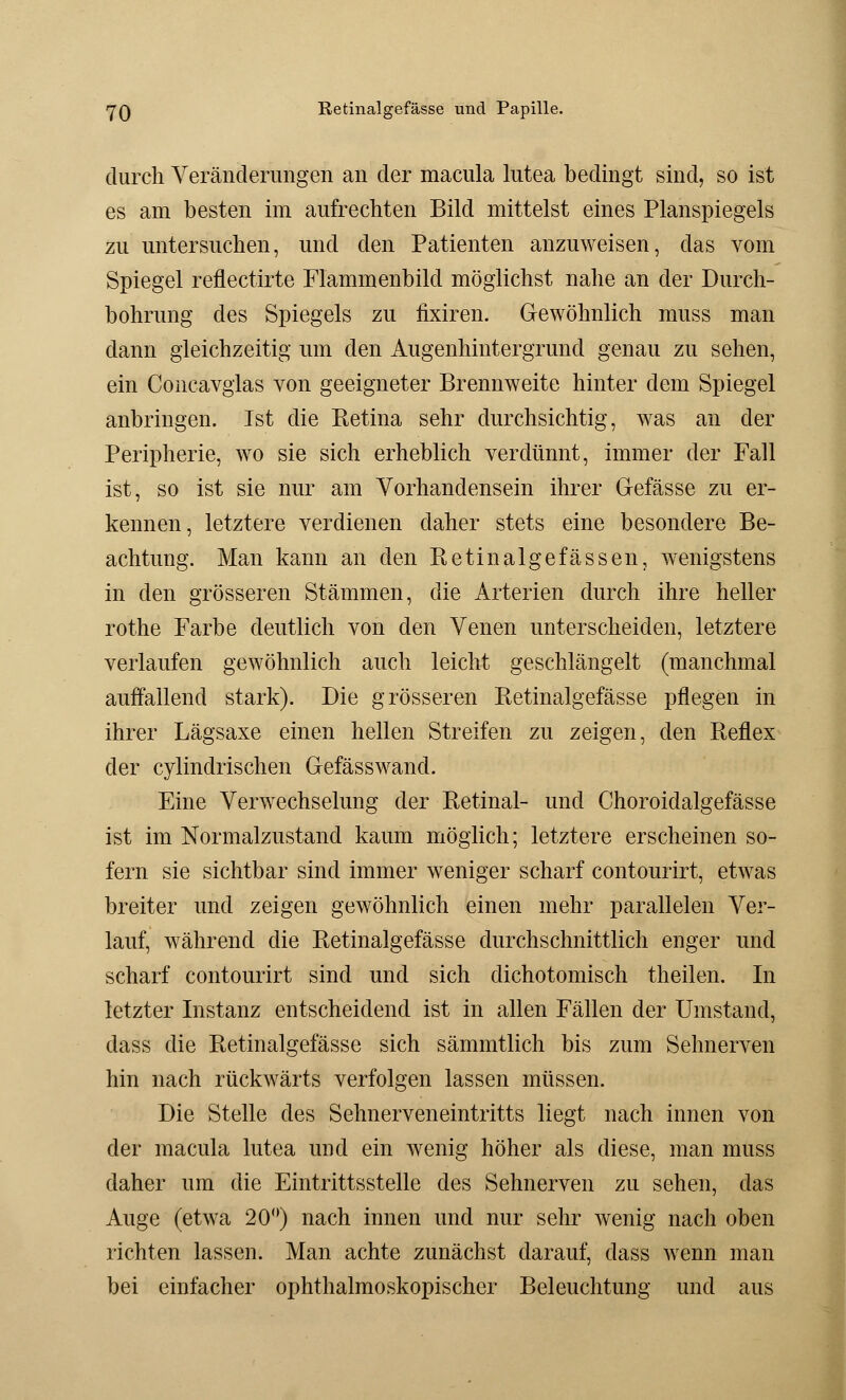 durch Veränderungen an der macula lutea bedingt sind, so ist es am besten im aufrechten Bild mittelst eines Planspiegels zu untersuchen, und den Patienten anzuweisen, das vom Spiegel reflectirte Flammenbild möglichst nahe an der Durch- bohrung des Spiegels zu iixiren. Gewöhnlich muss man dann gleichzeitig um den Augenhintergrund genau zu sehen, ein Concavglas von geeigneter Brennweite hinter dem Spiegel anbringen. Ist die Retina sehr durchsichtig, was an der Peripherie, wo sie sich erheblich verdünnt, immer der Fall ist, so ist sie nur am Vorhandensein ihrer Gefässe zu er- kennen, letztere verdienen daher stets eine besondere Be- achtung. Man kann an den Retinalgefässen, wenigstens in den grösseren Stämmen, die Arterien durch ihre heller rothe Farbe deutlich von den Venen unterscheiden, letztere verlaufen gewöhnlich auch leicht geschlängelt (manchmal auffallend stark). Die grösseren Retinalgefässe pflegen in ihrer Lägsaxe einen hellen Streifen zu zeigen, den Reflex der cylindrischen Gefässwand. Eine Verwechselung der Retinal- und Choroidalgefässe ist im Normalzustand kaum möglich; letztere erscheinen so- fern sie sichtbar sind immer weniger scharf contourirt, etwas breiter und zeigen gewöhnlich einen mehr parallelen Ver- lauf, während die Retinalgefässe durchschnittlich enger und scharf contourirt sind und sich dichotomisch theilen. In letzter Instanz entscheidend ist in allen Fällen der Umstand, dass die Retinalgefässe sich sämmtlich bis zum Sehnerven hin nach rückwärts verfolgen lassen müssen. Die Stelle des Sehnerveneintritts liegt nach innen von der macula lutea und ein wenig höher als diese, man muss daher um die Eintrittsstelle des Sehnerven zu sehen, das Auge (etwa 20°) nach innen und nur sehr wenig nach oben richten lassen. Man achte zunächst darauf, dass wenn man bei einfacher ophthalmoskopischer Beleuchtung und aus