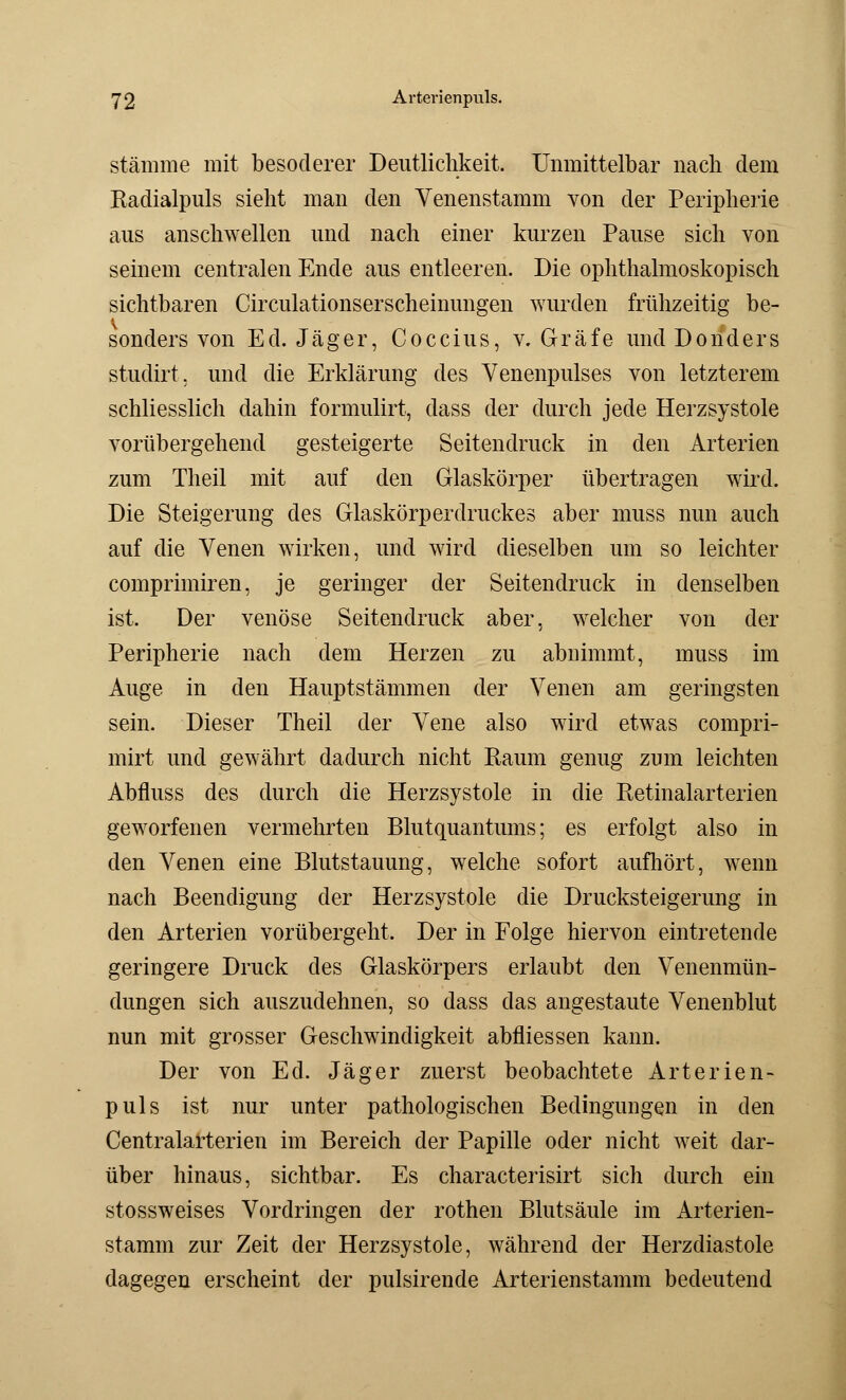 stamme mit besoderer Deutlichkeit. Unmittelbar nach dem Kadialpuls sieht man den Venenstamm von der Peripherie aus anschwellen und nach einer kurzen Pause sich von seinem centralen Ende aus entleeren. Die ophthalmoskopisch sichtbaren Circulationserscheinungen wurden frühzeitig be- sonders von Ed. Jäger, Coccius, v. Gräfe und Donders studirt. und die Erklärung des Venenpulses von letzterem schliesslich dahin formulirt, dass der durch jede Herzsystole vorübergehend gesteigerte Seitendruck in den Arterien zum Theil mit auf den Glaskörper übertragen wird. Die Steigerung des Glaskörperdruckes aber muss nun auch auf die Venen wirken, und wird dieselben um so leichter comprimiren, je geringer der Seitendruck in denselben ist. Der venöse Seitendruck aber, welcher von der Peripherie nach dem Herzen zu abnimmt, muss im Auge in den Hauptstämmen der Venen am geringsten sein. Dieser Theil der Vene also wird etwas compri- mirt und gewährt dadurch nicht Raum genug zum leichten Abfluss des durch die Herzsystole in die Retinalarterien geworfenen vermehrten Blutquantums; es erfolgt also in den Venen eine Blutstauung, welche sofort aufhört, wenn nach Beendigung der Herzsystole die Drucksteigerung in den Arterien vorübergeht, Der in Folge hiervon eintretende geringere Druck des Glaskörpers erlaubt den Venenmün- dungen sich auszudehnen, so dass das angestaute Venenblut nun mit grosser Geschwindigkeit abfliessen kann. Der von Ed. Jäger zuerst beobachtete Arterien- puls ist nur unter pathologischen Bedingungen in den Centralarterien im Bereich der Papille oder nicht weit dar- über hinaus, sichtbar. Es characterisirt sich durch ein stossweises Vordringen der rothen Blutsäule im Arterien- stamm zur Zeit der Herzsystole, während der Herzdiastole dagegen erscheint der pulsirende Arterienstamm bedeutend