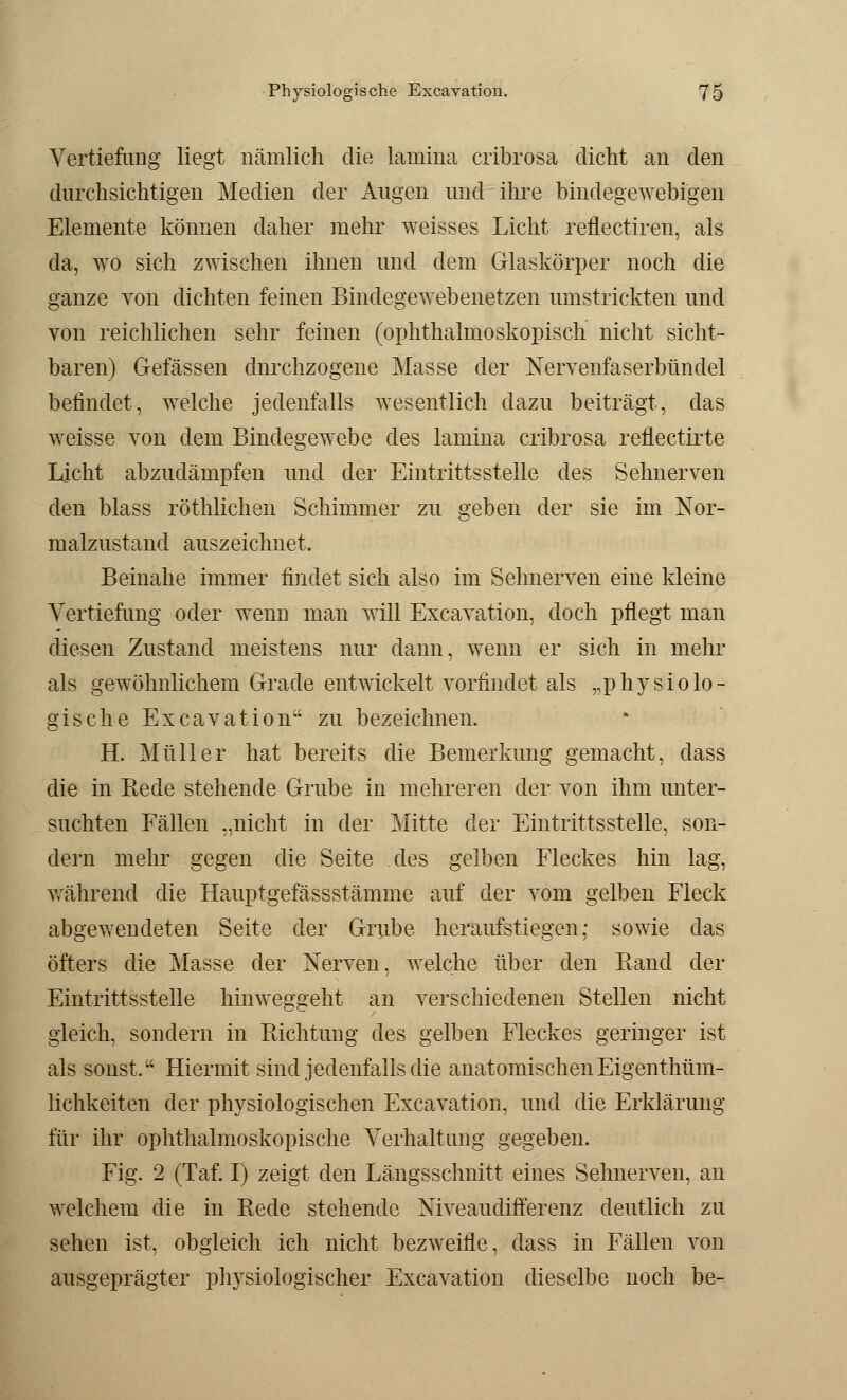 Vertiefung liegt nämlich die lamina cribrosa dicht an den durchsichtigen Medien der Augen und ihre bindegewebigen Elemente können daher mehr weisses Licht reflectiren, als da, ayo sich zwischen ihnen und dem Glaskörper noch die ganze von dichten feinen Bindegewebenetzen umstrickten und von reichlichen sehr feinen (ophthalmoskopisch nicht sicht- baren) Gelassen durchzogene Masse der Nervenfaserbündel befindet, welche jedenfalls wesentlich dazu beiträgt, das weisse von dem Bindegewebe des lamina cribrosa reflectirte Licht abzudämpfen und der Eintrittsstelle des Sehnerven den blass röthlichen Schimmer zu geben der sie im Nor- malzustand auszeichnet. Beinahe immer findet sich also im Sehnerven eine kleine Vertiefung oder wenn man will Excavation, doch pflegt man diesen Zustand meistens nur dann, wenn er sich in mehr als gewöhnlichem Grade entwickelt vorfindet als „physiolo- gische Excavation zu bezeichnen. H. Müller hat bereits die Bemerkung gemacht, dass die in Bede stehende Grube in mehreren der von ihm unter- suchten Fällen ..nicht in der Mitte der Eintrittsstelle, son- dern mehr gegen die Seite des gelben Fleckes hin lag, während die Hauptgefässstämme auf der vom gelben Fleck abgewendeten Seite der Grube heraufstiegen,* sowie das öfters die Masse der Nerven, welche über den Band der Eintrittsstelle hinweggeht an verschiedenen Stellen nicht gleich, sondern in Bichtung des gelben Fleckes geringer ist als sonst, Hiermit sind jedenfalls die anatomischen Eigenthüui- lichkeiten der physiologischen Excavation, und die Erklärung für ihr ophthalmoskopische Verhaltimg gegeben. Fig. 2 (Tal. I) zeigt den Längsschnitt eines Sehnerven, an welchem die in Bede stehende Niveaudifferenz deutlich zu sehen ist, obgleich ich nicht bezweifle, dass in Fällen von ausgeprägter physiologischer Excavation dieselbe noch be-