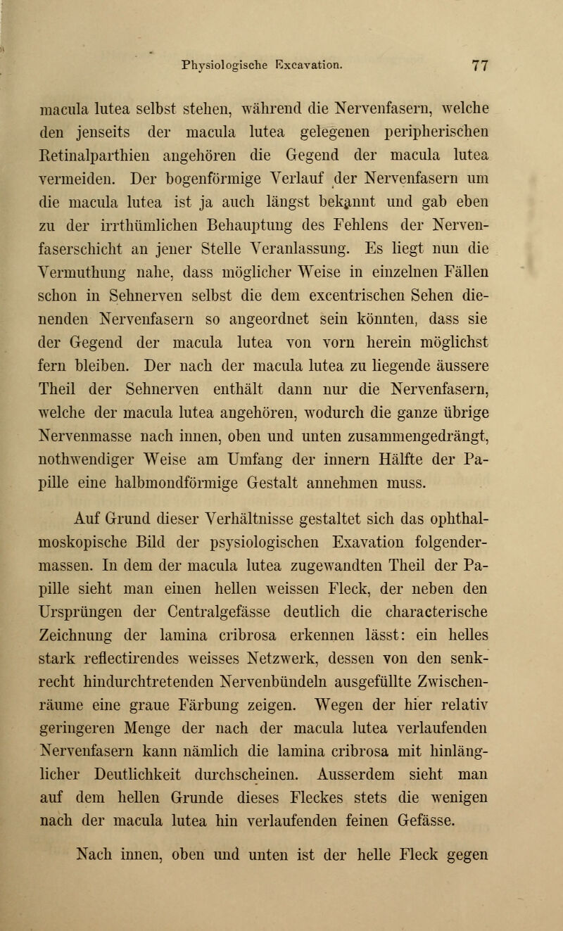 macula lutea selbst stehen, während die Nervenfasern, welche den jenseits der macula lutea gelegenen peripherischen Retinalparthien angehören die Gegend der macula lutea vermeiden. Der bogenförmige Verlauf der Nervenfasern um die macula lutea ist ja auch längst bekannt und gab eben zu der irrthümlichen Behauptung des Fehlens der Nerven- faserschicht an jener Stelle Veranlassung. Es liegt nun die Vermuthung nahe, dass möglicher Weise in einzelnen Fällen schon in Sehnerven selbst die dem excentrischen Sehen die- nenden Nervenfasern so angeordnet sein könnten, dass sie der Gegend der macula lutea von vorn herein möglichst fern bleiben. Der nach der macula lutea zu liegende äussere Theil der Sehnerven enthält dann nur die Nervenfasern, welche der macula lutea angehören, wodurch die ganze übrige Nervenmasse nach innen, oben und unten zusammengedrängt, notwendiger Weise am Umfang der innern Hälfte der Pa- pille eine halbmondförmige Gestalt annehmen muss. Auf Grund dieser Verhältnisse gestaltet sich das ophthal- moskopische Bild der psysiologischen Exavation folgender- massen. In dem der macula lutea zugewandten Theil der Pa- pille sieht man einen hellen weissen Fleck, der neben den Ursprüngen der Centralgefässe deutlich die characterische Zeichnung der lamina cribrosa erkennen lässt: ein helles stark reflectirendes weisses Netzwerk, dessen von den senk- recht hindurchtretenden Nervenbündeln ausgefüllte Zwischen- räume eine graue Färbung zeigen. Wegen der hier relativ geringeren Menge der nach der macula lutea verlaufenden Nervenfasern kann nämlich die lamina cribrosa mit hinläng- licher Deutlichkeit durchscheinen. Ausserdem sieht man auf dem hellen Grunde dieses Fleckes stets die wenigen nach der macula lutea hin verlaufenden feinen Gefässe. Nach innen, oben und unten ist der helle Fleck gegen