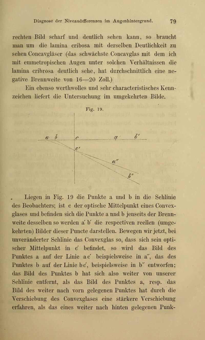 rechten Bild scharf und deutlich sehen kann, so braucht man um die lamina cribosa mit derselben Deutlichkeit zu sehen Concavgläser (das schwächste Concavglas mit dem ich mit emmetropischen Augen unter solchen Verhältnissen die lamina cribrosa deutlich sehe, hat durchschnittlich eine ne- gative Brennweite von 16—20 Zoll.) Ein ebenso werthwolles und sehr characteristisches Kenn- zeichen liefert die Untersuchung im umgekehrten Bilde. Fig. 19. a b x 5' Liegen in Fig. 19 die Punkte a und b in die Sehlinie des Beobachters; ist c der optische Mittelpunkt eines Convex- glases und befinden sich die Punkte a und b jenseits der Brenn- weite desselben so werden a' b' die respectiven reellen (umge- kehrten) Bilder dieser Puncte darstellen. Bewegen wir jetzt, bei unveränderter Sehlinie das Convexglas so, dass sich sein opti- scher Mittelpunkt in c befindet, so wird das Bild des Punktes a auf der Linie ac beispielsweise in a, das des Punktes b auf der Linie bc, beispielsweise in b entworfen; das Bild des Punktes b hat sich also weiter von unserer Sehlinie entfernt, als das Bild des Punktes a, resp. das Bild des weiter nach vorn gelegenen Punktes hat durch die Verschiebung des Convexglases eine stärkere Verschiebung erfahren, als das eines weiter nach hinten gelegenen Punk-