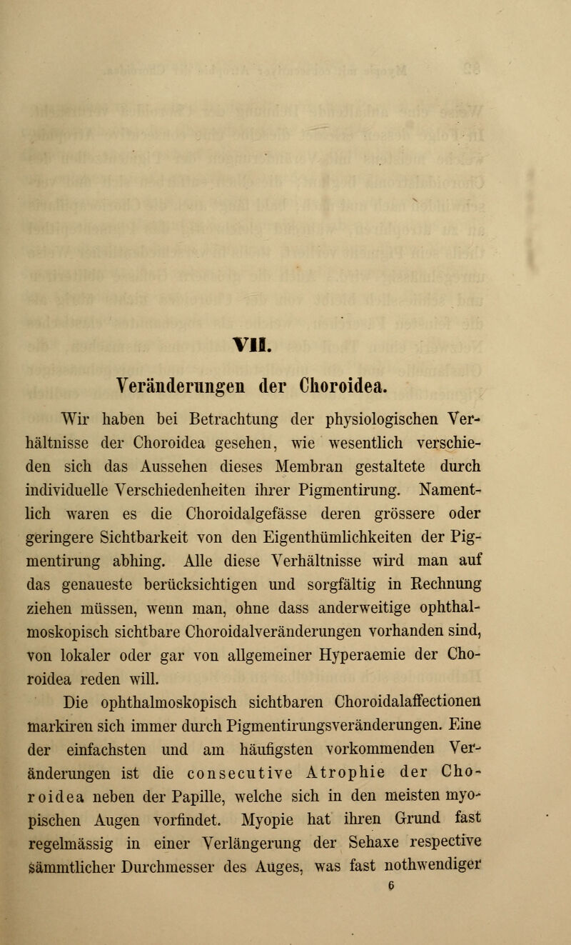 Veränderungen der Ckoroidea. Wir haben bei Betrachtung der physiologischen Ver- hältnisse der Choroidea gesehen, wie wesentlich verschie- den sich das Aussehen dieses Membran gestaltete durch individuelle Verschiedenheiten ihrer Pigmentirung. Nament- lich waren es die Choroidalgefässe deren grössere oder geringere Sichtbarkeit von den Eigenthümlichkeiten der Pig- mentirung abhing. Alle diese Verhältnisse wird man auf das genaueste berücksichtigen und sorgfältig in Rechnung ziehen müssen, wenn man, ohne dass anderweitige ophthal- moskopisch sichtbare Choroidalveränderungen vorhanden sind, von lokaler oder gar von allgemeiner Hyperaemie der Cho- roidea reden will. Die ophthalmoskopisch sichtbaren Choroidalaffectionen markiren sich immer durch Pigmentirungsveränderungen. Eine der einfachsten und am häufigsten vorkommenden Ver- änderungen ist die consecutive Atrophie der Cho- roidea neben der Papille, welche sich in den meisten myo- pischen Augen vorfindet. Myopie hat ihren Grund fast regelmässig in einer Verlängerung der Sehaxe respective sämmtlicher Durchmesser des Auges, was fast notwendiger