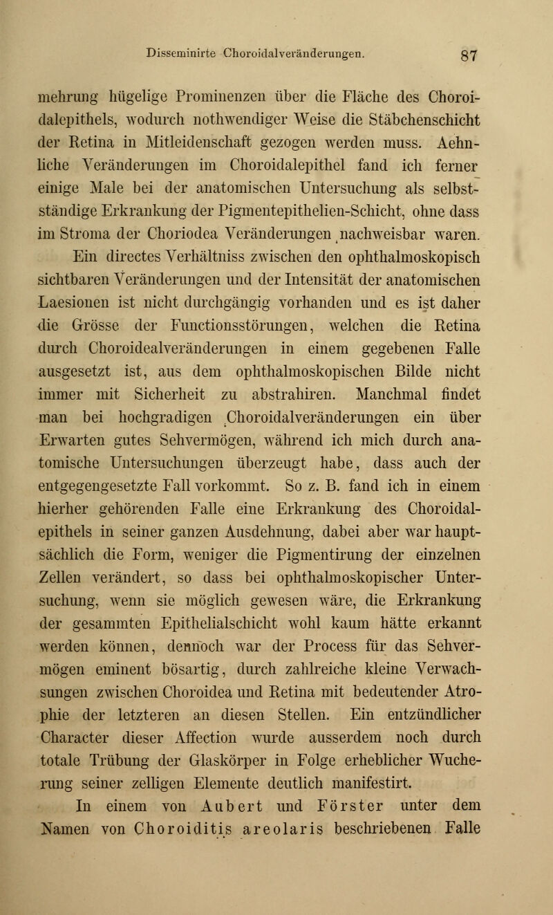 mehrung hügelige Prominenzen über die Fläche des Choroi- dalepithels, wodurch nothwendiger Weise die Stäbchenschicht der Retina in Mitleidenschaft gezogen werden muss. Aehn- liche Veränderungen im Choroidalepithel fand ich ferner einige Male bei der anatomischen Untersuchung als selbst- ständige Erkrankung der Pigmentepithelien-Schicht, ohne dass im Stroma der Choriodea Veränderungen nachweisbar waren. Ein directes Verhältniss zwischen den ophthalmoskopisch sichtbaren Veränderungen und der Intensität der anatomischen Laesionen ist nicht durchgängig vorhanden und es ist daher die Grösse der Functionsstörungen, welchen die Retina durch Choroidealveränderungen in einem gegebenen Falle ausgesetzt ist, aus dem ophthalmoskopischen Bilde nicht immer mit Sicherheit zu abstrahiren. Manchmal findet man bei hochgradigen Choroidalveränderungen ein über Erwarten gutes Sehvermögen, während ich mich durch ana- tomische Untersuchungen überzeugt habe, dass auch der entgegengesetzte Fall vorkommt. So z. B. fand ich in einem hierher gehörenden Falle eine Erkrankung des Choroidal- epithels in seiner ganzen Ausdehnung, dabei aber war haupt- sächlich die Form, weniger die Pigmentirung der einzelnen Zellen verändert, so dass bei ophthalmoskopischer Unter- suchung, wenn sie möglich gewesen wäre, die Erkrankung der gesammten Epithelialschicht wohl kaum hätte erkannt werden können, dennoch war der Process für das Sehver- mögen eminent bösartig, durch zahlreiche kleine Verwach- sungen zwischen Choroidea und Retina mit bedeutender Atro- phie der letzteren an diesen Stellen. Ein entzündlicher Character dieser Affection wurde ausserdem noch durch totale Trübung der Glaskörper in Folge erheblicher Wuche- rung seiner zelligen Elemente deutlich manifestirt. In einem von Aubert und Förster unter dem Namen von Choroiditis areolaris beschriebenen Falle